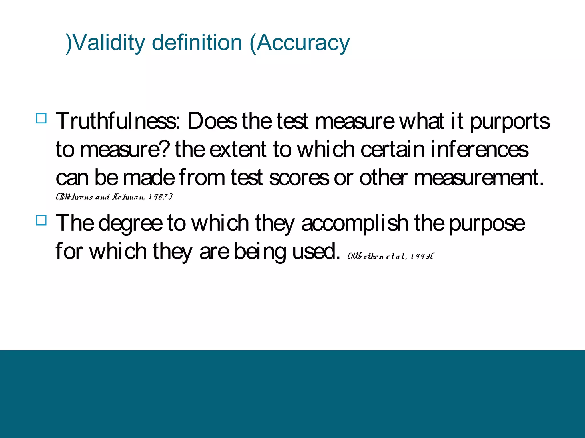 (Validity definition (Accuracy



Truthfulness: Does the test measure what it purports
to measure? the extent to which certain inferences
can be made from test scores or other measurement.
(M hre ns and Le hman, 1 9 8 7 )
e



The degree to which they accomplish the purpose
for which they are being used. (Wo rthe n e t al. , 1 9 9 3(

 