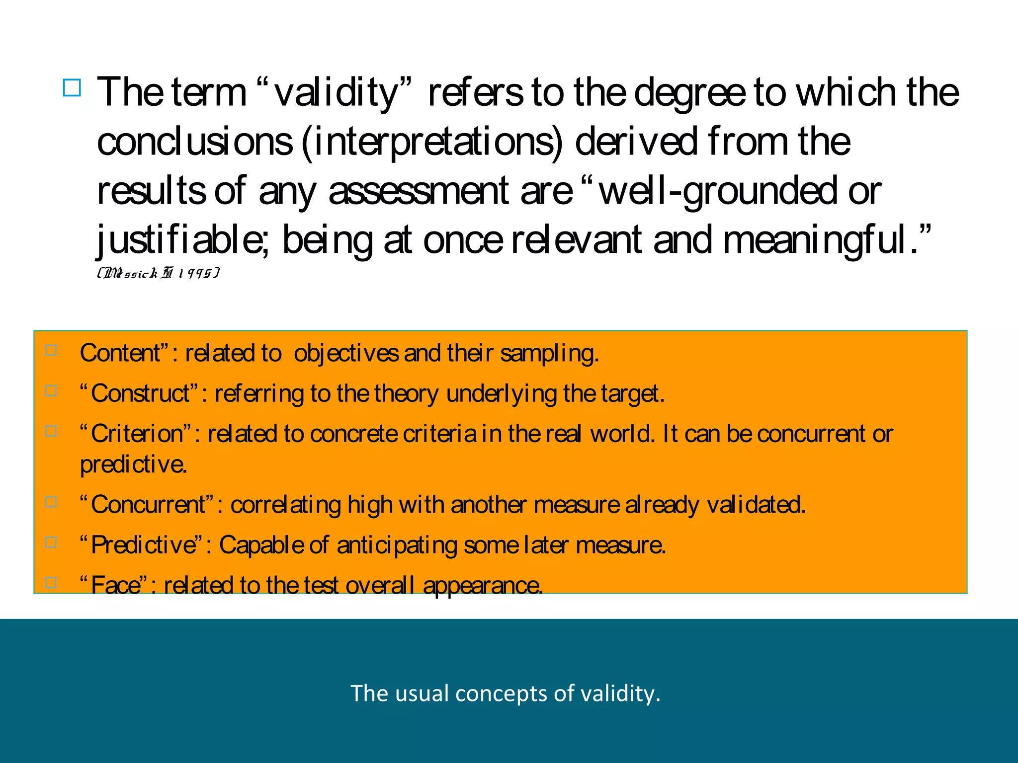 

The term “ validity” refers to the degree to which the
conclusions (interpretations) derived from the
results of any assessment are “ well-grounded or
justifiable; being at once relevant and meaningful.”
(M ssick S. 1 9 9 5)
e



Content” : related to objectives and their sampling.



“ Construct” : referring to the theory underlying the target.



“ Criterion” : related to concrete criteria in the real world. It can be concurrent or
predictive.



“ Concurrent” : correlating high with another measure already validated.



“ Predictive” : Capable of anticipating some later measure.



“ Face” : related to the test overall appearance.

The usual concepts of validity.

 