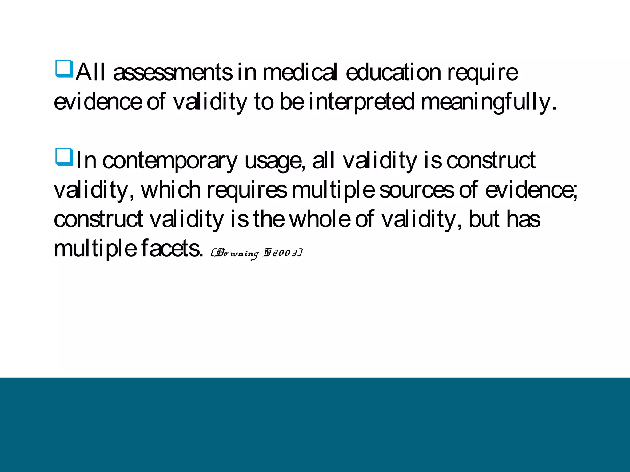 All assessments in medical education require
evidence of validity to be interpreted meaningfully.
In contemporary usage, all validity is construct
validity, which requires multiple sources of evidence;
construct validity is the whole of validity, but has
multiple facets. (Do wning S 20 0 3)

 