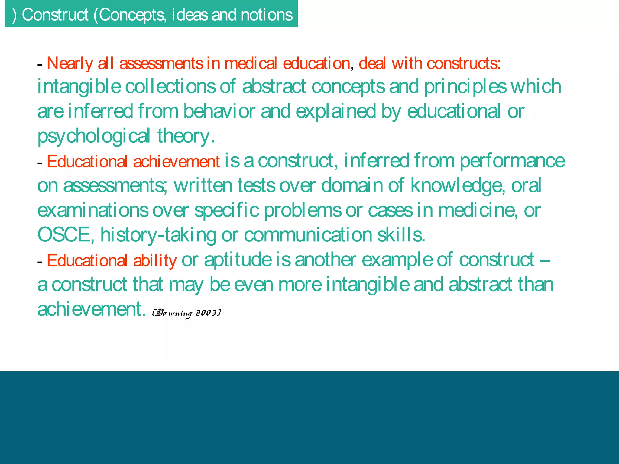 ( Construct (Concepts, ideas and notions
- Nearly all assessments in medical education, deal with constructs:

intangible collections of abstract concepts and principles which
are inferred from behavior and explained by educational or
psychological theory.
- Educational achievement is a construct, inferred from performance
on assessments; written tests over domain of knowledge, oral
examinations over specific problems or cases in medicine, or
OSCE, history-taking or communication skills.
- Educational ability or aptitude is another example of construct –
a construct that may be even more intangible and abstract than
achievement. (Do wning 20 0 3)

 