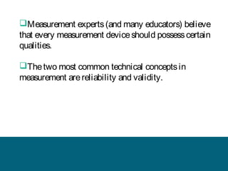 Measurement experts (and many educators) believe
that every measurement device should possess certain
qualities.
The two most common technical concepts in
measurement are reliability and validity.

 