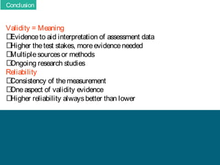 Conclusion

Validity = Meaning
􀂄
Evidence to aid interpretation of assessment data
􀂄
Higher the test stakes, more evidence needed
􀂄
Multiple sources or methods
􀂄
Ongoing research studies
Reliability
􀂄
Consistency of the measurement
􀂄
One aspect of validity evidence
􀂄
Higher reliability always better than lower

 