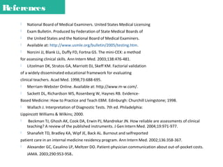 References


National Board of Medical Examiners. United States Medical Licensing



Exam Bulletin. Produced by Federation of State Medical Boards of



the United States and the National Board of Medical Examiners.



Available at: http://www.usmle.org/bulletin/2005/testing.htm.



Norcini JJ, Blank LL, Duffy FD, Fortna GS. The mini-CEX: a method

for assessing clinical skills. Ann Intern Med. 2003;138:476-481.


Litzelman DK, Stratos GA, Marriott DJ, Skeff KM. Factorial validation

of a widely disseminated educational framework for evaluating
clinical teachers. Acad Med. 1998;73:688-695.


Merriam-Webster Online. Available at: http://www.m-w.com/.



Sackett DL, Richardson WS, Rosenberg W, Haynes RB. Evidence-

Based Medicine: How to Practice and Teach EBM. Edinburgh: Churchill Livingstone; 1998.


Wallach J. Interpretation of Diagnostic Tests. 7th ed. Philadelphia:

Lippincott Williams & Wilkins; 2000.


Beckman TJ, Ghosh AK, Cook DA, Erwin PJ, Mandrekar JN. How reliable are assessments of clinical
teaching? A review of the published instruments. J Gen Intern Med. 2004;19:971-977.



Shanafelt TD, Bradley KA, Wipf JE, Back AL. Burnout and selfreported

patient care in an internal medicine residency program. Ann Intern Med. 2002;136:358-367.


Alexander GC, Casalino LP, Meltzer DO. Patient-physician communication about out-of-pocket costs.
JAMA. 2003;290:953-958.

 