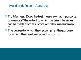 (Validity definition (Accuracy



Truthfulness: Does the test measure what it purports
to measure? the extent to which certain inferences
can be made from test scores or other measurement.
(M hre ns and Le hman, 1 9 8 7 )
e



The degree to which they accomplish the purpose
for which they are being used. (Wo rthe n e t al. , 1 9 9 3(

 