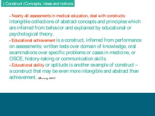 ( Construct (Concepts, ideas and notions
- Nearly all assessments in medical education, deal with constructs:

intangible collections of abstract concepts and principles which
are inferred from behavior and explained by educational or
psychological theory.
- Educational achievement is a construct, inferred from performance
on assessments; written tests over domain of knowledge, oral
examinations over specific problems or cases in medicine, or
OSCE, history-taking or communication skills.
- Educational ability or aptitude is another example of construct –
a construct that may be even more intangible and abstract than
achievement. (Do wning 20 0 3)

 