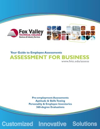 Business & Industry Services




Your Guide to Employee Assessments
ASSESSMENT FOR BUSINESS
                                          www.fvtc.edu/assess




                   Pre-employment Assessments
                      Aptitude & Skills Testing
                 Personality & Employee Inventories
                      360-degree Evaluations
 