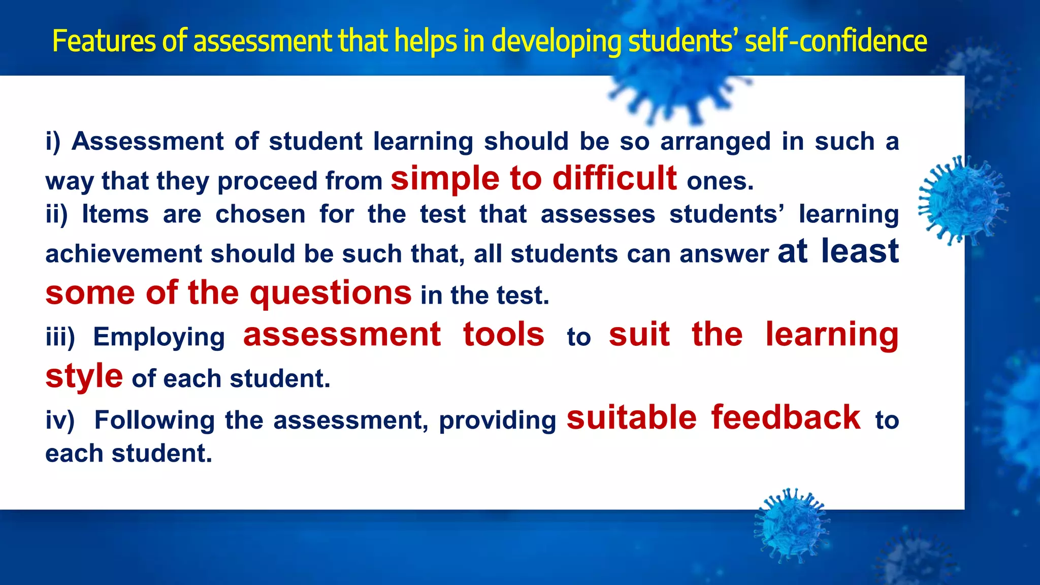 Features of assessment that helps in developing students’ self-confidence
i) Assessment of student learning should be so arranged in such a
way that they proceed from simple to difficult ones.
ii) Items are chosen for the test that assesses students’ learning
achievement should be such that, all students can answer at least
some of the questions in the test.
iii) Employing assessment tools to suit the learning
style of each student.
iv) Following the assessment, providing suitable feedback to
each student.
 