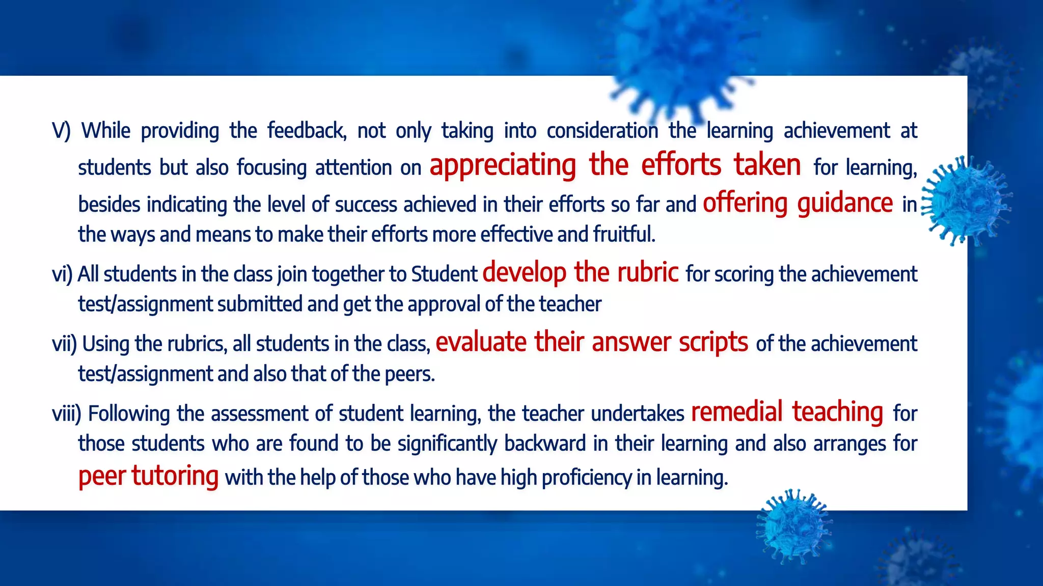V) While providing the feedback, not only taking into consideration the learning achievement at
students but also focusing attention on appreciating the efforts taken for learning,
besides indicating the level of success achieved in their efforts so far and offering guidance in
the ways and means to make their efforts more effective and fruitful.
vi) All students in the class join together to Student develop the rubric for scoring the achievement
test/assignment submitted and get the approval of the teacher
vii) Using the rubrics, all students in the class, evaluate their answer scripts of the achievement
test/assignment and also that of the peers.
viii) Following the assessment of student learning, the teacher undertakes remedial teaching for
those students who are found to be significantly backward in their learning and also arranges for
peer tutoring with the help of those who have high proficiency in learning.
 