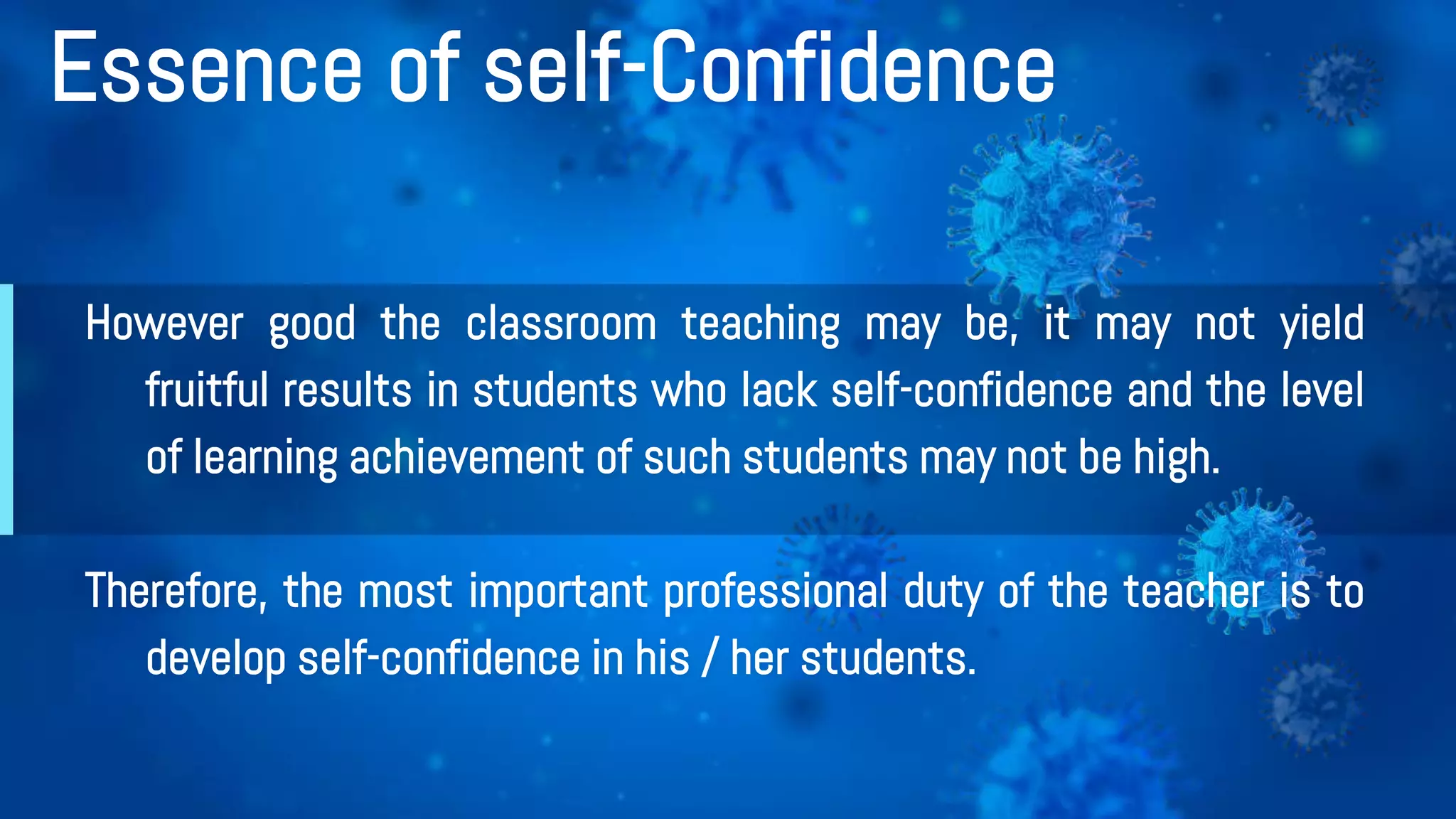 Essence of self-Confidence
However good the classroom teaching may be, it may not yield
fruitful results in students who lack self-confidence and the level
of learning achievement of such students may not be high.
Therefore, the most important professional duty of the teacher is to
develop self-confidence in his / her students.
 