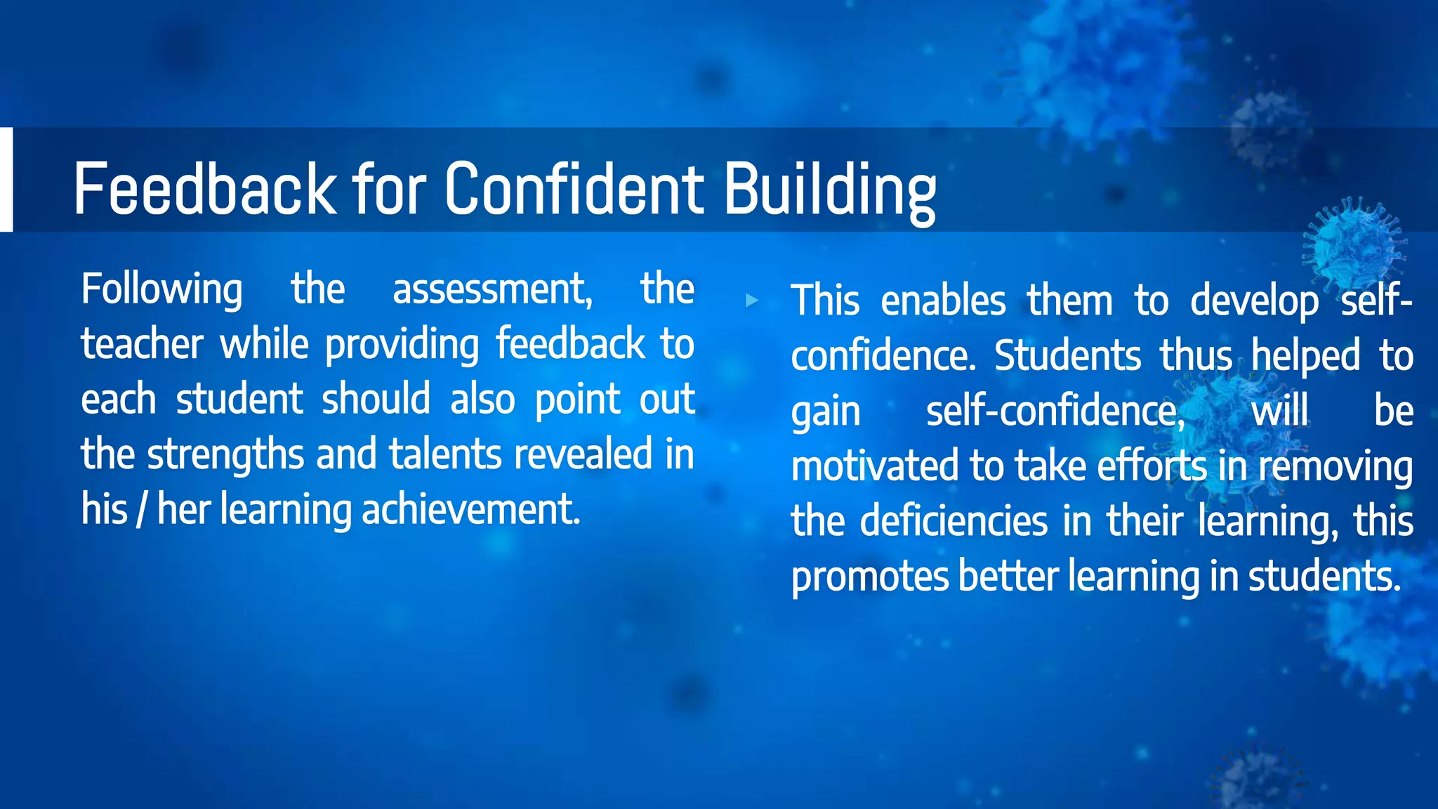 Following the assessment, the
teacher while providing feedback to
each student should also point out
the strengths and talents revealed in
his / her learning achievement.
Feedback for Confident Building
▸ This enables them to develop self-
confidence. Students thus helped to
gain self-confidence, will be
motivated to take efforts in removing
the deficiencies in their learning, this
promotes better learning in students.
 