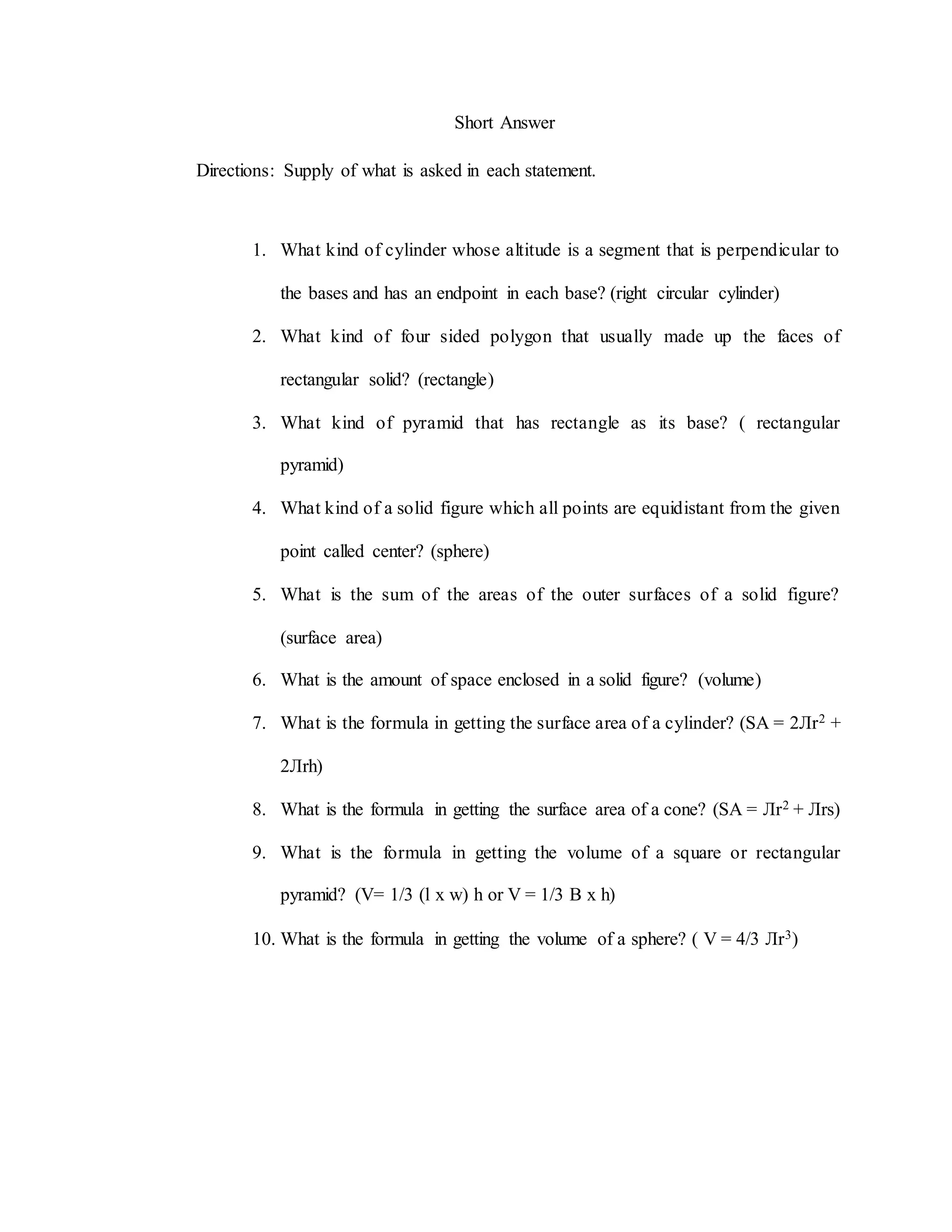 Short Answer
Directions: Supply of what is asked in each statement.
1. What kind of cylinder whose altitude is a segment that is perpendicular to
the bases and has an endpoint in each base? (right circular cylinder)
2. What kind of four sided polygon that usually made up the faces of
rectangular solid? (rectangle)
3. What kind of pyramid that has rectangle as its base? ( rectangular
pyramid)
4. What kind of a solid figure which all points are equidistant from the given
point called center? (sphere)
5. What is the sum of the areas of the outer surfaces of a solid figure?
(surface area)
6. What is the amount of space enclosed in a solid figure? (volume)
7. What is the formula in getting the surface area of a cylinder? (SA = 2Лr2 +
2Лrh)
8. What is the formula in getting the surface area of a cone? (SA = Лr2 + Лrs)
9. What is the formula in getting the volume of a square or rectangular
pyramid? (V= 1/3 (l x w) h or V = 1/3 B x h)
10. What is the formula in getting the volume of a sphere? ( V = 4/3 Лr3)
 