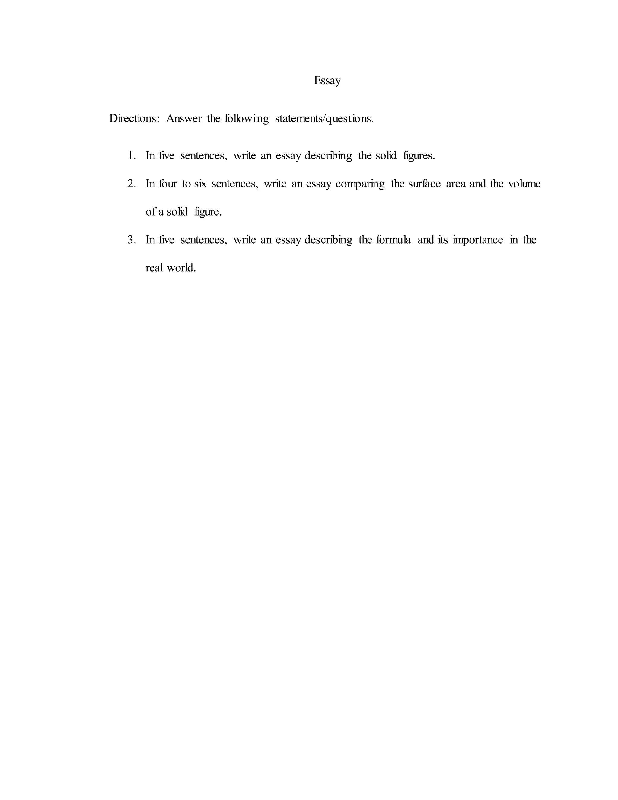 Essay
Directions: Answer the following statements/questions.
1. In five sentences, write an essay describing the solid figures.
2. In four to six sentences, write an essay comparing the surface area and the volume
of a solid figure.
3. In five sentences, write an essay describing the formula and its importance in the
real world.
 