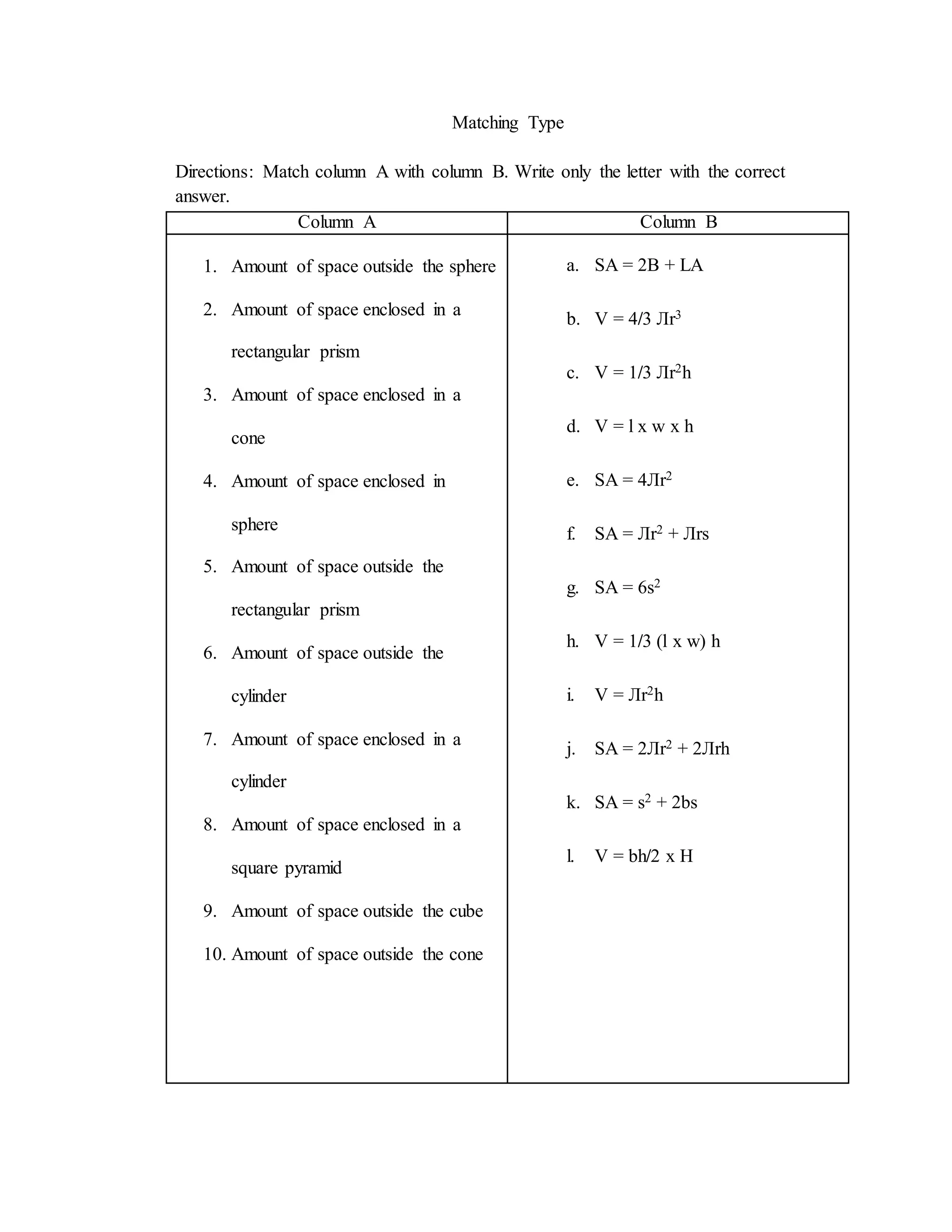 Matching Type
Directions: Match column A with column B. Write only the letter with the correct
answer.
Column A Column B
1. Amount of space outside the sphere
2. Amount of space enclosed in a
rectangular prism
3. Amount of space enclosed in a
cone
4. Amount of space enclosed in
sphere
5. Amount of space outside the
rectangular prism
6. Amount of space outside the
cylinder
7. Amount of space enclosed in a
cylinder
8. Amount of space enclosed in a
square pyramid
9. Amount of space outside the cube
10. Amount of space outside the cone
a. SA = 2B + LA
b. V = 4/3 Лr3
c. V = 1/3 Лr2h
d. V = l x w x h
e. SA = 4Лr2
f. SA = Лr2 + Лrs
g. SA = 6s2
h. V = 1/3 (l x w) h
i. V = Лr2h
j. SA = 2Лr2 + 2Лrh
k. SA = s2 + 2bs
l. V = bh/2 x H
 