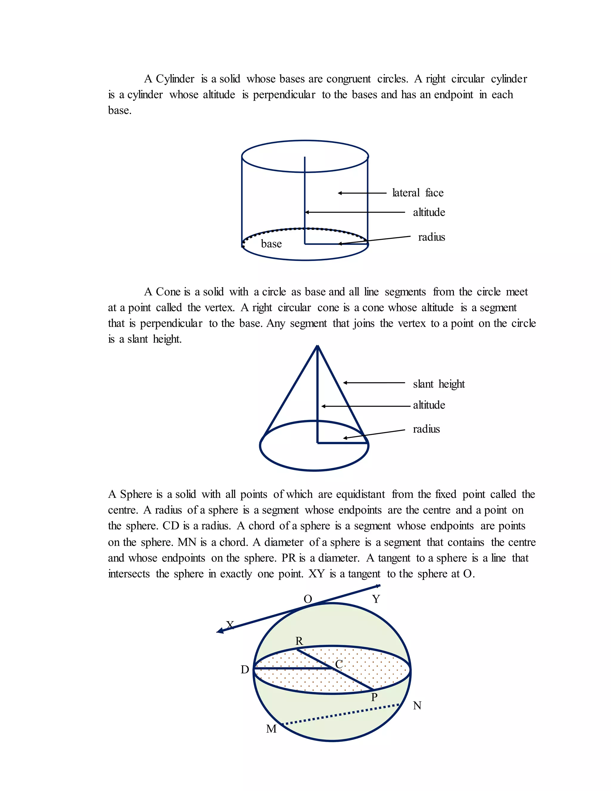 A Cylinder is a solid whose bases are congruent circles. A right circular cylinder
is a cylinder whose altitude is perpendicular to the bases and has an endpoint in each
base.
A Cone is a solid with a circle as base and all line segments from the circle meet
at a point called the vertex. A right circular cone is a cone whose altitude is a segment
that is perpendicular to the base. Any segment that joins the vertex to a point on the circle
is a slant height.
A Sphere is a solid with all points of which are equidistant from the fixed point called the
centre. A radius of a sphere is a segment whose endpoints are the centre and a point on
the sphere. CD is a radius. A chord of a sphere is a segment whose endpoints are points
on the sphere. MN is a chord. A diameter of a sphere is a segment that contains the centre
and whose endpoints on the sphere. PR is a diameter. A tangent to a sphere is a line that
intersects the sphere in exactly one point. XY is a tangent to the sphere at O.
O Y
X
lateral face
altitude
radius
radius
base
altitude
slant height
base
C
P
R
D
M
N
 