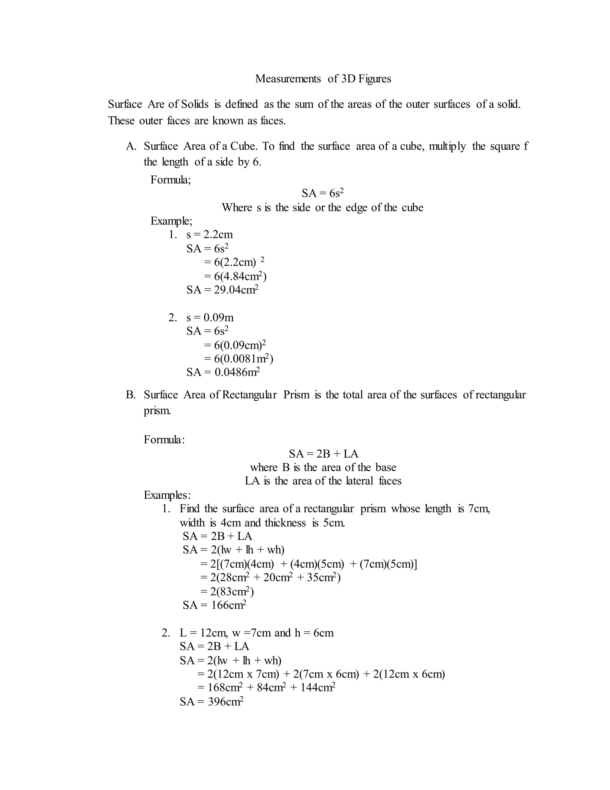 Measurements of 3D Figures
Surface Are of Solids is defined as the sum of the areas of the outer surfaces of a solid.
These outer faces are known as faces.
A. Surface Area of a Cube. To find the surface area of a cube, multiply the square f
the length of a side by 6.
B. Surface Area of Rectangular Prism is the total area of the surfaces of rectangular
prism.
Formula;
SA = 6s2
Where s is the side or the edge of the cube
Example;
1. s = 2.2cm
SA = 6s2
= 6(2.2cm) 2
= 6(4.84cm2)
SA = 29.04cm2
2. s = 0.09m
SA = 6s2
= 6(0.09cm)2
= 6(0.0081m2)
SA = 0.0486m2
Formula:
SA = 2B + LA
where B is the area of the base
LA is the area of the lateral faces
Examples:
1. Find the surface area of a rectangular prism whose length is 7cm,
width is 4cm and thickness is 5cm.
SA = 2B + LA
SA = 2(lw + lh + wh)
= 2[(7cm)(4cm) + (4cm)(5cm) + (7cm)(5cm)]
= 2(28cm2 + 20cm2 + 35cm2)
= 2(83cm2)
SA = 166cm2
2. L = 12cm, w =7cm and h = 6cm
SA = 2B + LA
SA = 2(lw + lh + wh)
= 2(12cm x 7cm) + 2(7cm x 6cm) + 2(12cm x 6cm)
= 168cm2 + 84cm2 + 144cm2
SA = 396cm2
 