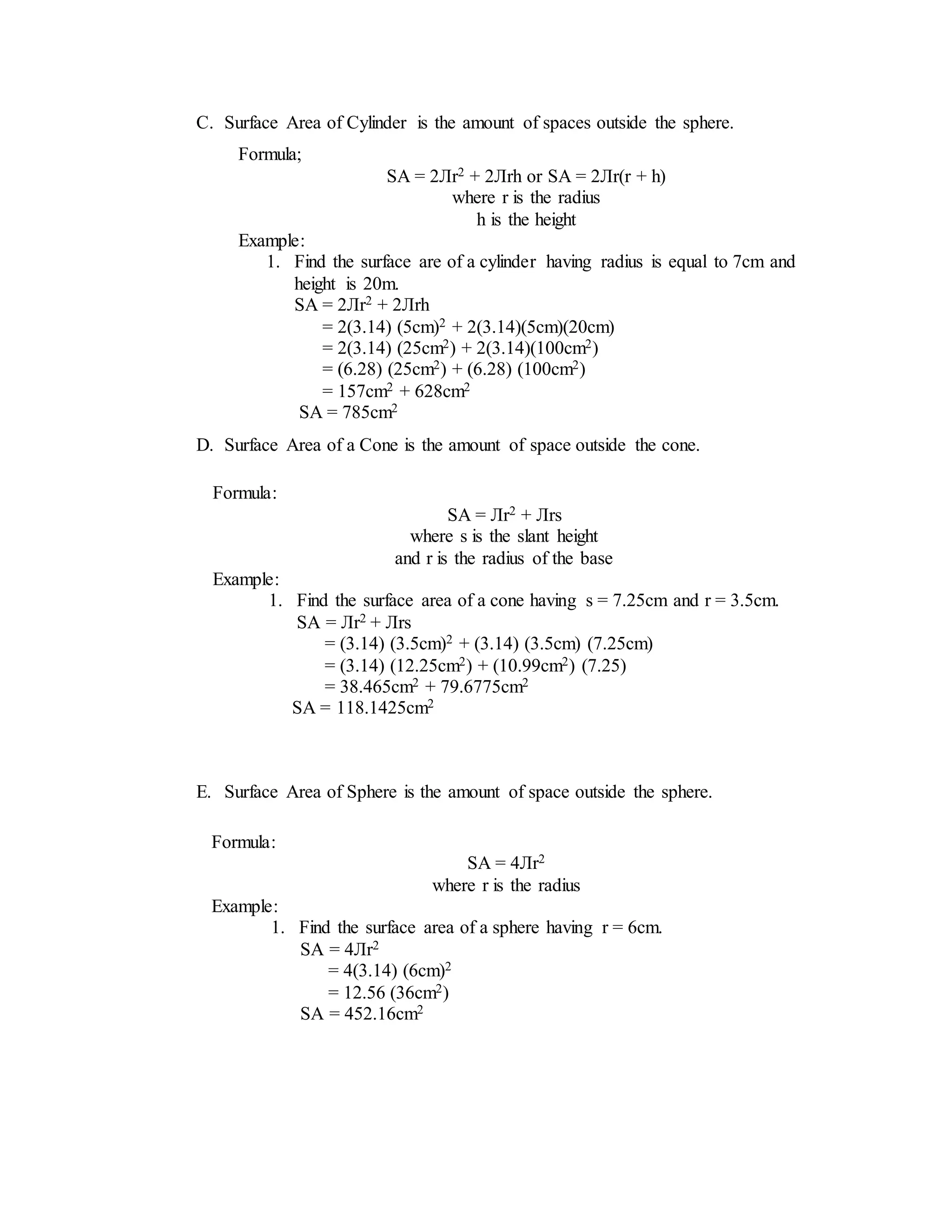 C. Surface Area of Cylinder is the amount of spaces outside the sphere.
D. Surface Area of a Cone is the amount of space outside the cone.
E. Surface Area of Sphere is the amount of space outside the sphere.
Formula;
SA = 2Лr2 + 2Лrh or SA = 2Лr(r + h)
where r is the radius
h is the height
Example:
1. Find the surface are of a cylinder having radius is equal to 7cm and
height is 20m.
SA = 2Лr2 + 2Лrh
= 2(3.14) (5cm)2 + 2(3.14)(5cm)(20cm)
= 2(3.14) (25cm2) + 2(3.14)(100cm2)
= (6.28) (25cm2) + (6.28) (100cm2)
= 157cm2 + 628cm2
SA = 785cm2
Formula:
SA = Лr2 + Лrs
where s is the slant height
and r is the radius of the base
Example:
1. Find the surface area of a cone having s = 7.25cm and r = 3.5cm.
SA = Лr2 + Лrs
= (3.14) (3.5cm)2 + (3.14) (3.5cm) (7.25cm)
= (3.14) (12.25cm2) + (10.99cm2) (7.25)
= 38.465cm2 + 79.6775cm2
SA = 118.1425cm2
Formula:
SA = 4Лr2
where r is the radius
Example:
1. Find the surface area of a sphere having r = 6cm.
SA = 4Лr2
= 4(3.14) (6cm)2
= 12.56 (36cm2)
SA = 452.16cm2
 
