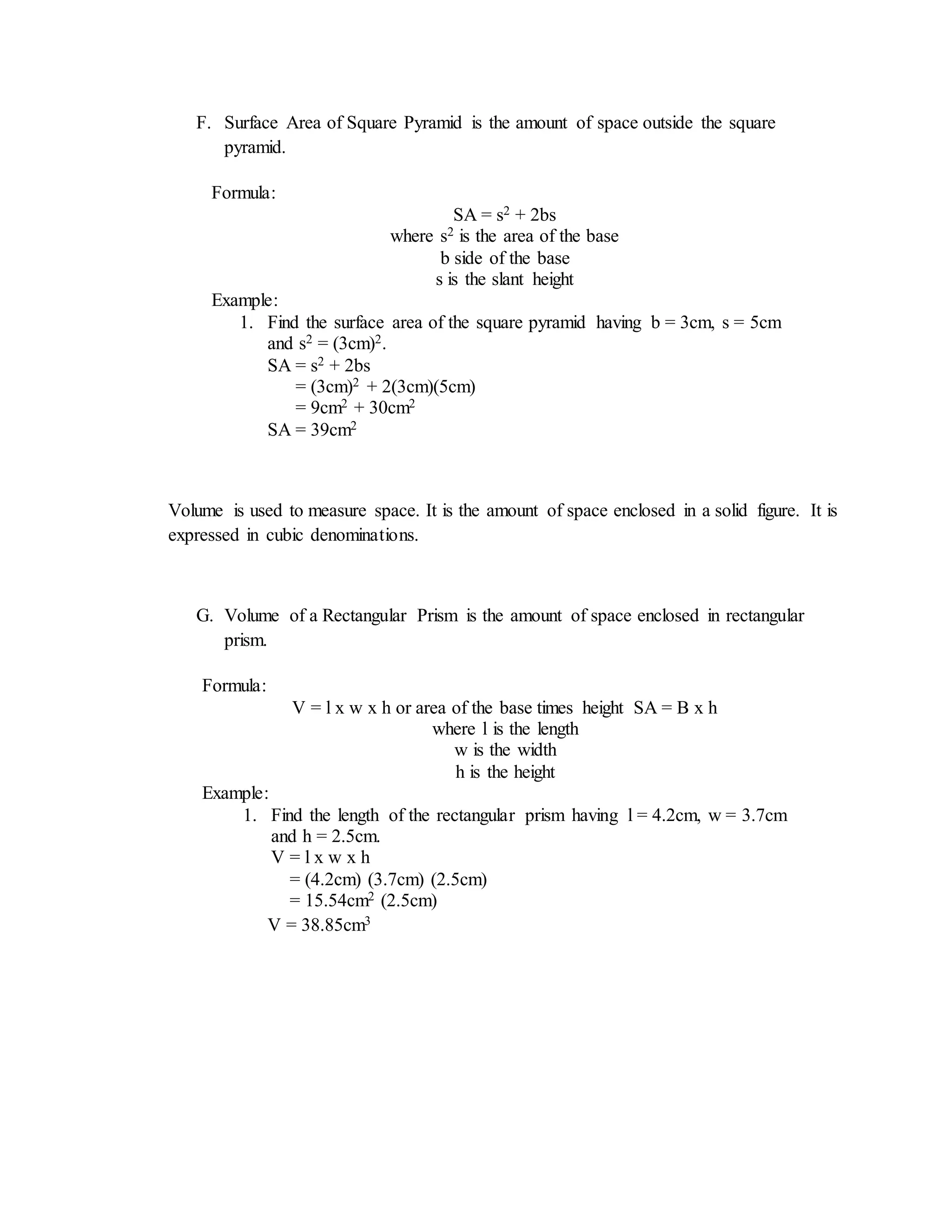 F. Surface Area of Square Pyramid is the amount of space outside the square
pyramid.
Volume is used to measure space. It is the amount of space enclosed in a solid figure. It is
expressed in cubic denominations.
G. Volume of a Rectangular Prism is the amount of space enclosed in rectangular
prism.
Formula:
SA = s2 + 2bs
where s2 is the area of the base
b side of the base
s is the slant height
Example:
1. Find the surface area of the square pyramid having b = 3cm, s = 5cm
and s2 = (3cm)2.
SA = s2 + 2bs
= (3cm)2 + 2(3cm)(5cm)
= 9cm2 + 30cm2
SA = 39cm2
Formula:
V = l x w x h or area of the base times height SA = B x h
where l is the length
w is the width
h is the height
Example:
1. Find the length of the rectangular prism having l = 4.2cm, w = 3.7cm
and h = 2.5cm.
V = l x w x h
= (4.2cm) (3.7cm) (2.5cm)
= 15.54cm2 (2.5cm)
V = 38.85cm3
 