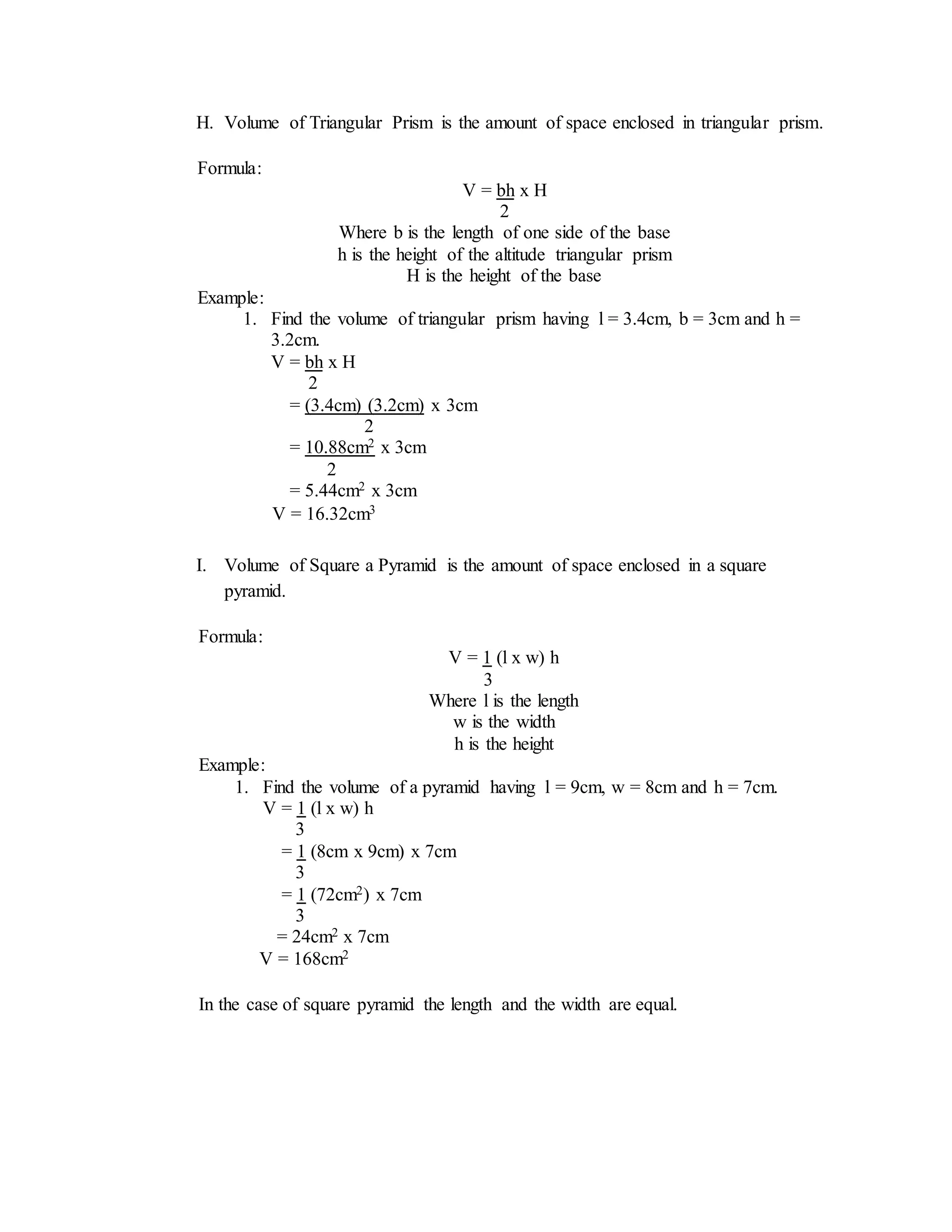 H. Volume of Triangular Prism is the amount of space enclosed in triangular prism.
I. Volume of Square a Pyramid is the amount of space enclosed in a square
pyramid.
Formula:
V = bh x H
2
Where b is the length of one side of the base
h is the height of the altitude triangular prism
H is the height of the base
Example:
1. Find the volume of triangular prism having l = 3.4cm, b = 3cm and h =
3.2cm.
V = bh x H
2
= (3.4cm) (3.2cm) x 3cm
2
= 10.88cm2 x 3cm
2
= 5.44cm2 x 3cm
V = 16.32cm3
Formula:
V = 1 (l x w) h
3
Where l is the length
w is the width
h is the height
Example:
1. Find the volume of a pyramid having l = 9cm, w = 8cm and h = 7cm.
V = 1 (l x w) h
3
= 1 (8cm x 9cm) x 7cm
3
= 1 (72cm2) x 7cm
3
= 24cm2 x 7cm
V = 168cm2
In the case of square pyramid the length and the width are equal.
 
