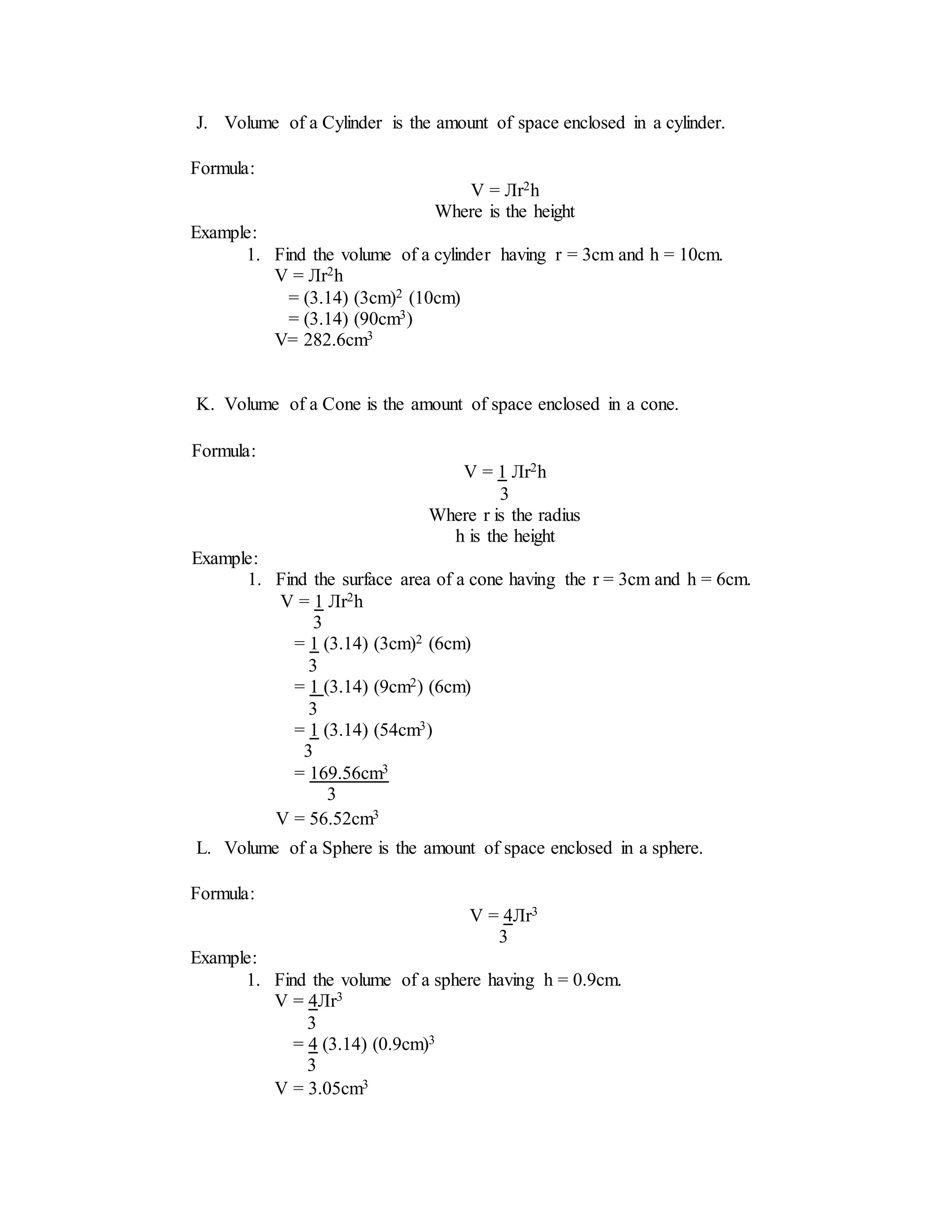 J. Volume of a Cylinder is the amount of space enclosed in a cylinder.
K. Volume of a Cone is the amount of space enclosed in a cone.
L. Volume of a Sphere is the amount of space enclosed in a sphere.
Formula:
V = Лr2h
Where is the height
Example:
1. Find the volume of a cylinder having r = 3cm and h = 10cm.
V = Лr2h
= (3.14) (3cm)2 (10cm)
= (3.14) (90cm3)
V= 282.6cm3
Formula:
V = 1 Лr2h
3
Where r is the radius
h is the height
Example:
1. Find the surface area of a cone having the r = 3cm and h = 6cm.
V = 1 Лr2h
3
= 1 (3.14) (3cm)2 (6cm)
3
= 1 (3.14) (9cm2) (6cm)
3
= 1 (3.14) (54cm3)
3
= 169.56cm3
3
V = 56.52cm3
Formula:
V = 4Лr3
3
Example:
1. Find the volume of a sphere having h = 0.9cm.
V = 4Лr3
3
= 4 (3.14) (0.9cm)3
3
V = 3.05cm3
 