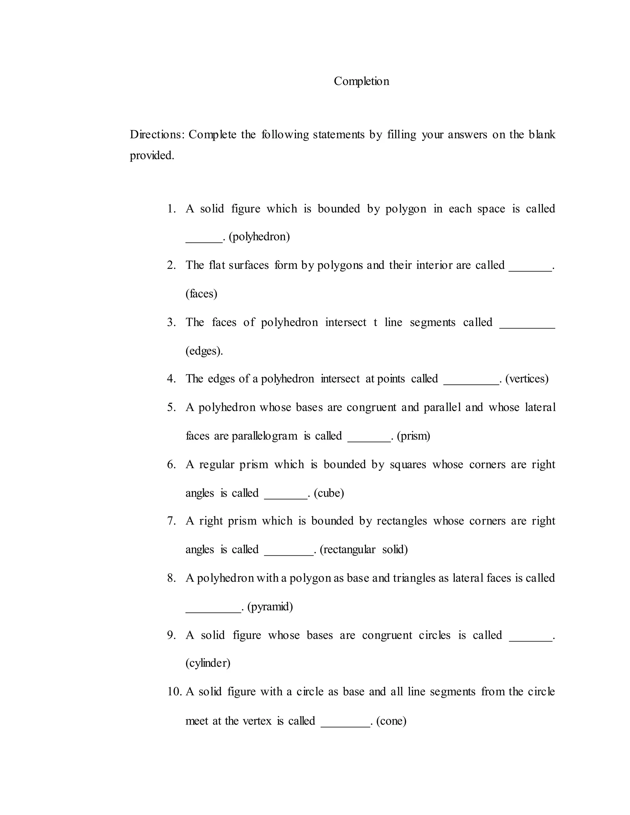 Completion
Directions: Complete the following statements by filling your answers on the blank
provided.
1. A solid figure which is bounded by polygon in each space is called
______. (polyhedron)
2. The flat surfaces form by polygons and their interior are called _______.
(faces)
3. The faces of polyhedron intersect t line segments called _________
(edges).
4. The edges of a polyhedron intersect at points called _________. (vertices)
5. A polyhedron whose bases are congruent and parallel and whose lateral
faces are parallelogram is called _______. (prism)
6. A regular prism which is bounded by squares whose corners are right
angles is called _______. (cube)
7. A right prism which is bounded by rectangles whose corners are right
angles is called ________. (rectangular solid)
8. A polyhedron with a polygon as base and triangles as lateral faces is called
_________. (pyramid)
9. A solid figure whose bases are congruent circles is called _______.
(cylinder)
10. A solid figure with a circle as base and all line segments from the circle
meet at the vertex is called ________. (cone)
 