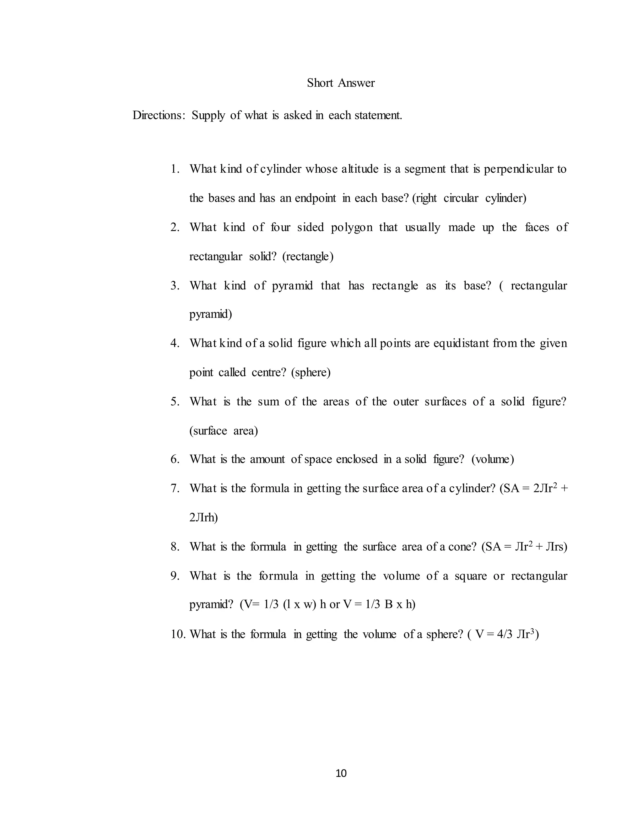 10
Short Answer
Directions: Supply of what is asked in each statement.
1. What kind of cylinder whose altitude is a segment that is perpendicular to
the bases and has an endpoint in each base? (right circular cylinder)
2. What kind of four sided polygon that usually made up the faces of
rectangular solid? (rectangle)
3. What kind of pyramid that has rectangle as its base? ( rectangular
pyramid)
4. What kind of a solid figure which all points are equidistant from the given
point called centre? (sphere)
5. What is the sum of the areas of the outer surfaces of a solid figure?
(surface area)
6. What is the amount of space enclosed in a solid figure? (volume)
7. What is the formula in getting the surface area of a cylinder? (SA = 2Лr2 +
2Лrh)
8. What is the formula in getting the surface area of a cone? (SA = Лr2 + Лrs)
9. What is the formula in getting the volume of a square or rectangular
pyramid? (V= 1/3 (l x w) h or V = 1/3 B x h)
10. What is the formula in getting the volume of a sphere? ( V = 4/3 Лr3)
 