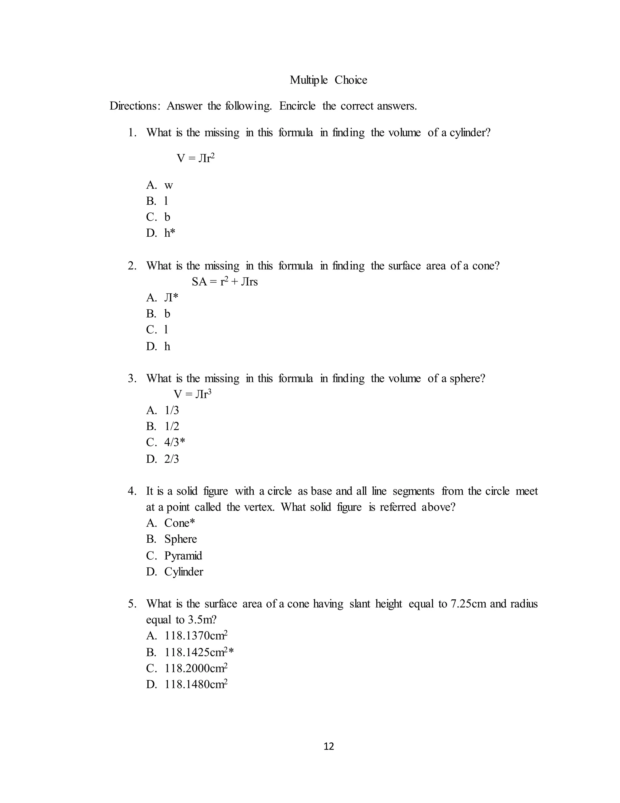 12
Multiple Choice
Directions: Answer the following. Encircle the correct answers.
1. What is the missing in this formula in finding the volume of a cylinder?
V = Лr2
A. w
B. l
C. b
D. h*
2. What is the missing in this formula in finding the surface area of a cone?
SA = r2 + Лrs
A. Л*
B. b
C. l
D. h
3. What is the missing in this formula in finding the volume of a sphere?
V = Лr3
A. 1/3
B. 1/2
C. 4/3*
D. 2/3
4. It is a solid figure with a circle as base and all line segments from the circle meet
at a point called the vertex. What solid figure is referred above?
A. Cone*
B. Sphere
C. Pyramid
D. Cylinder
5. What is the surface area of a cone having slant height equal to 7.25cm and radius
equal to 3.5m?
A. 118.1370cm2
B. 118.1425cm2*
C. 118.2000cm2
D. 118.1480cm2
 