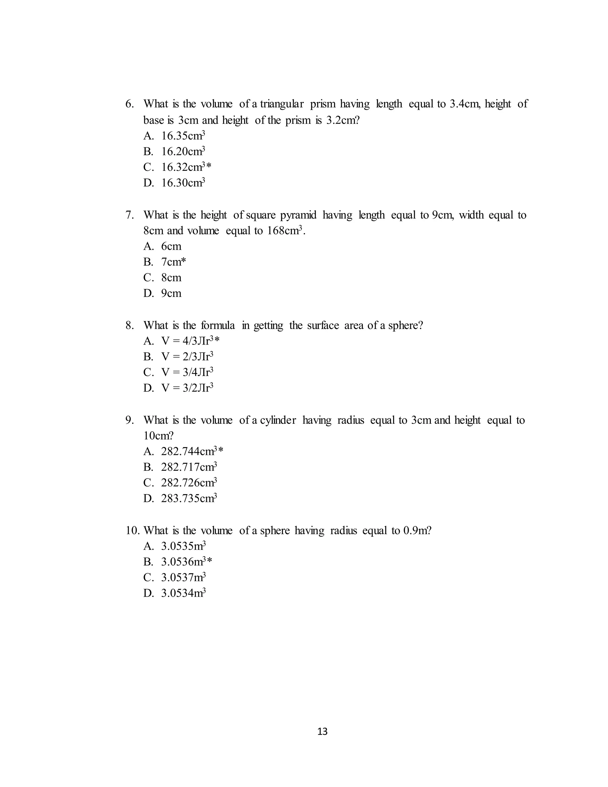 13
6. What is the volume of a triangular prism having length equal to 3.4cm, height of
base is 3cm and height of the prism is 3.2cm?
A. 16.35cm3
B. 16.20cm3
C. 16.32cm3*
D. 16.30cm3
7. What is the height of square pyramid having length equal to 9cm, width equal to
8cm and volume equal to 168cm3.
A. 6cm
B. 7cm*
C. 8cm
D. 9cm
8. What is the formula in getting the surface area of a sphere?
A. V = 4/3Лr3*
B. V = 2/3Лr3
C. V = 3/4Лr3
D. V = 3/2Лr3
9. What is the volume of a cylinder having radius equal to 3cm and height equal to
10cm?
A. 282.744cm3*
B. 282.717cm3
C. 282.726cm3
D. 283.735cm3
10. What is the volume of a sphere having radius equal to 0.9m?
A. 3.0535m3
B. 3.0536m3*
C. 3.0537m3
D. 3.0534m3
 