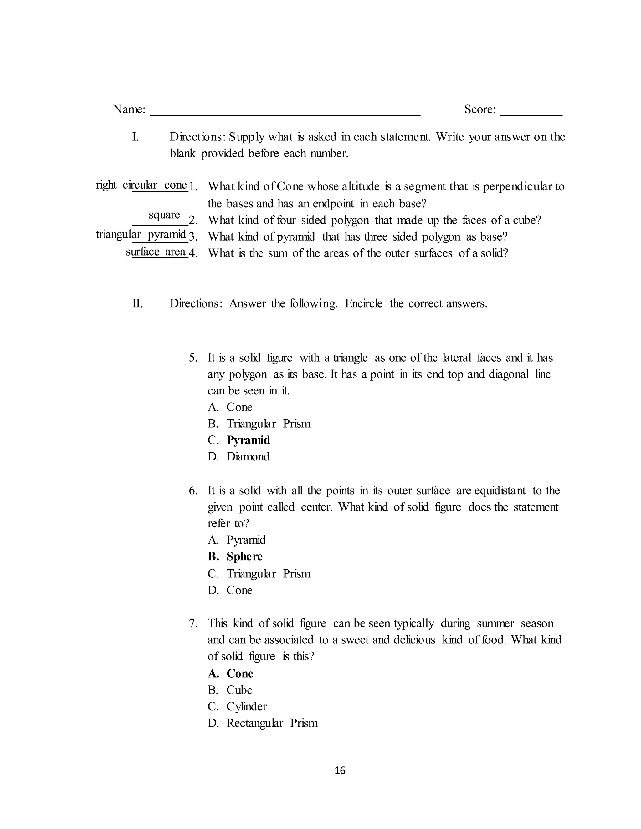 16
Name: ___________________________________________ Score: __________
I. Directions: Supply what is asked in each statement. Write your answer on the
blank provided before each number.
1. What kind of Cone whose altitude is a segment that is perpendicular to
the bases and has an endpoint in each base?
2. What kind of four sided polygon that made up the faces of a cube?
3. What kind of pyramid that has three sided polygon as base?
4. What is the sum of the areas of the outer surfaces of a solid?
II. Directions: Answer the following. Encircle the correct answers.
5. It is a solid figure with a triangle as one of the lateral faces and it has
any polygon as its base. It has a point in its end top and diagonal line
can be seen in it.
A. Cone
B. Triangular Prism
C. Pyramid
D. Diamond
6. It is a solid with all the points in its outer surface are equidistant to the
given point called center. What kind of solid figure does the statement
refer to?
A. Pyramid
B. Sphere
C. Triangular Prism
D. Cone
7. This kind of solid figure can be seen typically during summer season
and can be associated to a sweet and delicious kind of food. What kind
of solid figure is this?
A. Cone
B. Cube
C. Cylinder
D. Rectangular Prism
right circular cone
square
triangular pyramid
surface area
 