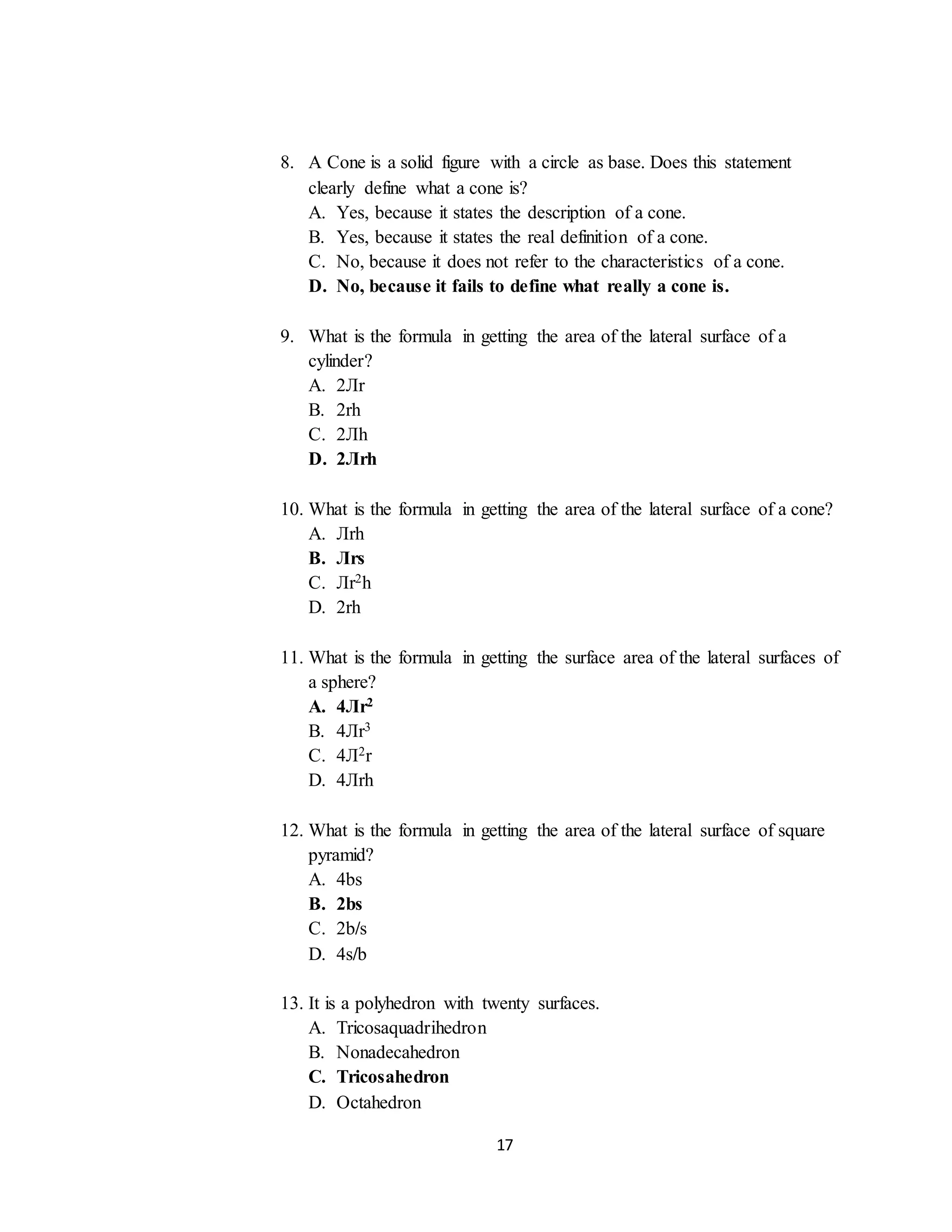 17
8. A Cone is a solid figure with a circle as base. Does this statement
clearly define what a cone is?
A. Yes, because it states the description of a cone.
B. Yes, because it states the real definition of a cone.
C. No, because it does not refer to the characteristics of a cone.
D. No, because it fails to define what really a cone is.
9. What is the formula in getting the area of the lateral surface of a
cylinder?
A. 2Лr
B. 2rh
C. 2Лh
D. 2Лrh
10. What is the formula in getting the area of the lateral surface of a cone?
A. Лrh
B. Лrs
C. Лr2h
D. 2rh
11. What is the formula in getting the surface area of the lateral surfaces of
a sphere?
A. 4Лr2
B. 4Лr3
C. 4Л2r
D. 4Лrh
12. What is the formula in getting the area of the lateral surface of square
pyramid?
A. 4bs
B. 2bs
C. 2b/s
D. 4s/b
13. It is a polyhedron with twenty surfaces.
A. Tricosaquadrihedron
B. Nonadecahedron
C. Tricosahedron
D. Octahedron
 
