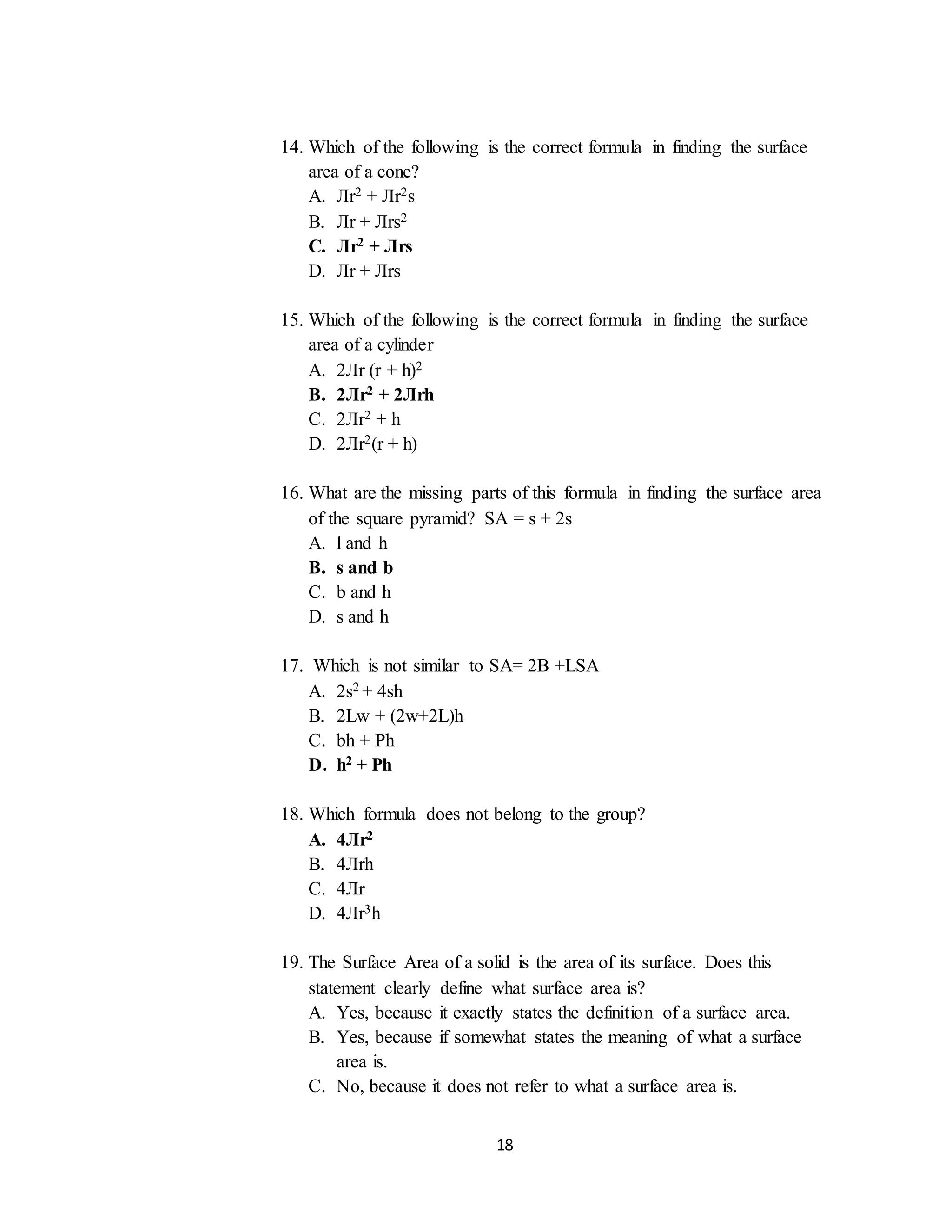 18
14. Which of the following is the correct formula in finding the surface
area of a cone?
A. Лr2 + Лr2s
B. Лr + Лrs2
C. Лr2 + Лrs
D. Лr + Лrs
15. Which of the following is the correct formula in finding the surface
area of a cylinder
A. 2Лr (r + h)2
B. 2Лr2 + 2Лrh
C. 2Лr2 + h
D. 2Лr2(r + h)
16. What are the missing parts of this formula in finding the surface area
of the square pyramid? SA = s + 2s
A. l and h
B. s and b
C. b and h
D. s and h
17. Which is not similar to SA= 2B +LSA
A. 2s2 + 4sh
B. 2Lw + (2w+2L)h
C. bh + Ph
D. h2 + Ph
18. Which formula does not belong to the group?
A. 4Лr2
B. 4Лrh
C. 4Лr
D. 4Лr3h
19. The Surface Area of a solid is the area of its surface. Does this
statement clearly define what surface area is?
A. Yes, because it exactly states the definition of a surface area.
B. Yes, because if somewhat states the meaning of what a surface
area is.
C. No, because it does not refer to what a surface area is.
 