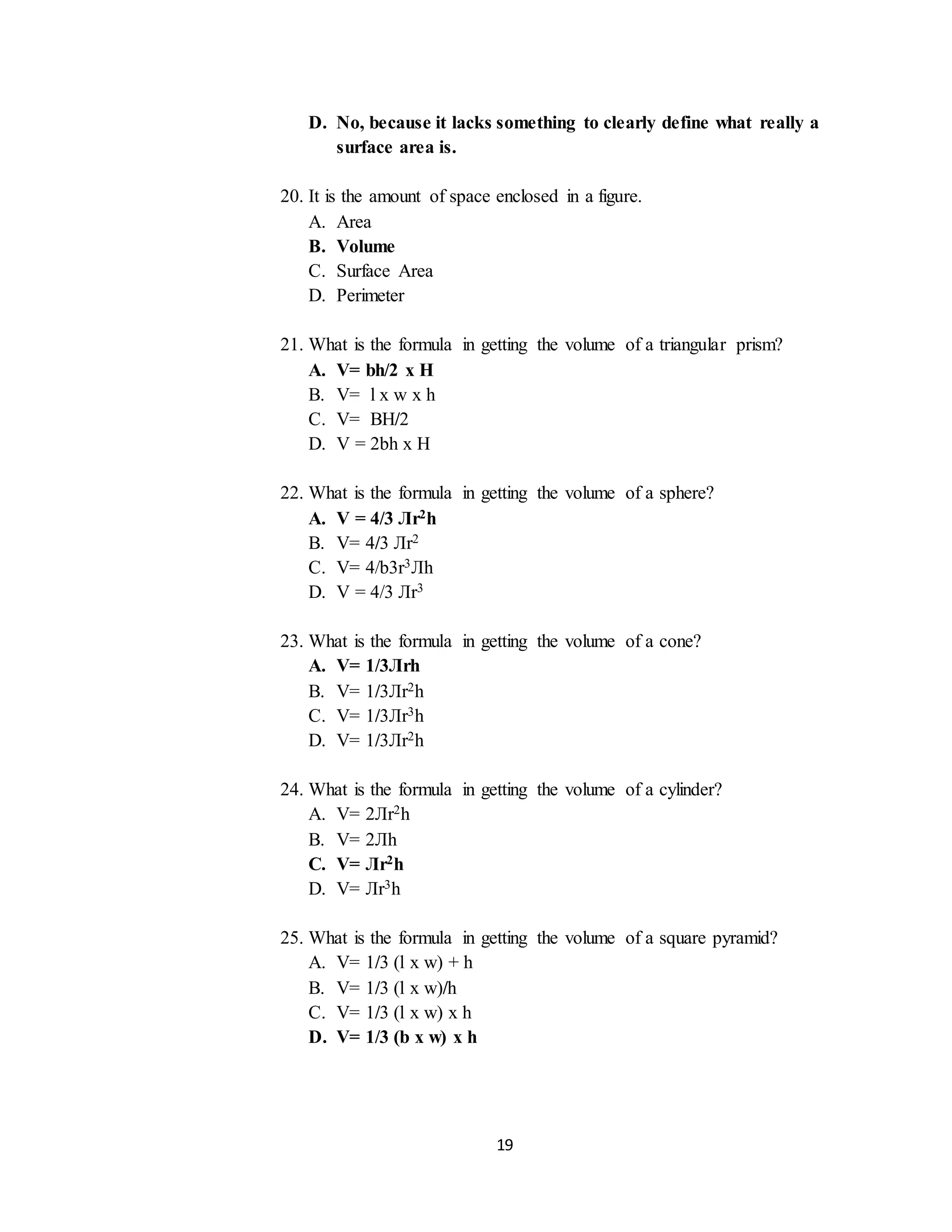 19
D. No, because it lacks something to clearly define what really a
surface area is.
20. It is the amount of space enclosed in a figure.
A. Area
B. Volume
C. Surface Area
D. Perimeter
21. What is the formula in getting the volume of a triangular prism?
A. V= bh/2 x H
B. V= l x w x h
C. V= BH/2
D. V = 2bh x H
22. What is the formula in getting the volume of a sphere?
A. V = 4/3 Лr2h
B. V= 4/3 Лr2
C. V= 4/b3r3Лh
D. V = 4/3 Лr3
23. What is the formula in getting the volume of a cone?
A. V= 1/3Лrh
B. V= 1/3Лr2h
C. V= 1/3Лr3h
D. V= 1/3Лr2h
24. What is the formula in getting the volume of a cylinder?
A. V= 2Лr2h
B. V= 2Лh
C. V= Лr2h
D. V= Лr3h
25. What is the formula in getting the volume of a square pyramid?
A. V= 1/3 (l x w) + h
B. V= 1/3 (l x w)/h
C. V= 1/3 (l x w) x h
D. V= 1/3 (b x w) x h
 
