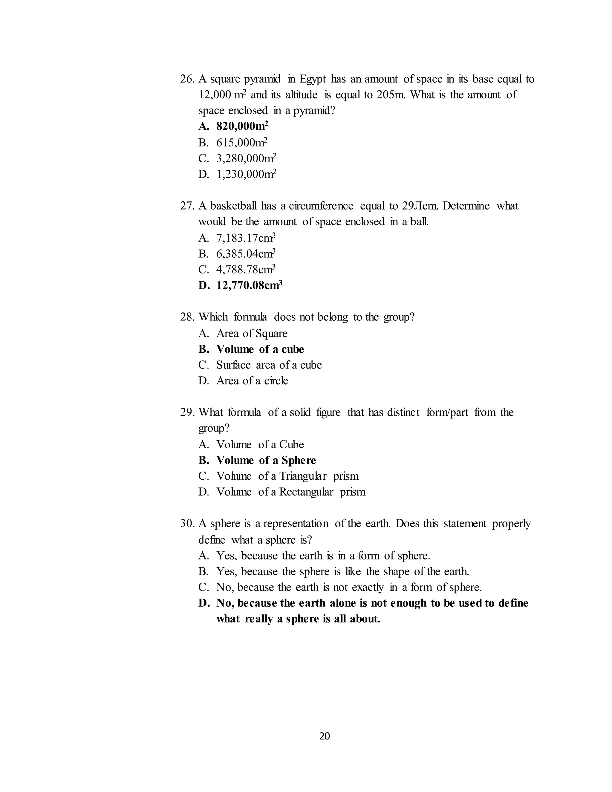 20
26. A square pyramid in Egypt has an amount of space in its base equal to
12,000 m2 and its altitude is equal to 205m. What is the amount of
space enclosed in a pyramid?
A. 820,000m2
B. 615,000m2
C. 3,280,000m2
D. 1,230,000m2
27. A basketball has a circumference equal to 29Лcm. Determine what
would be the amount of space enclosed in a ball.
A. 7,183.17cm3
B. 6,385.04cm3
C. 4,788.78cm3
D. 12,770.08cm3
28. Which formula does not belong to the group?
A. Area of Square
B. Volume of a cube
C. Surface area of a cube
D. Area of a circle
29. What formula of a solid figure that has distinct form/part from the
group?
A. Volume of a Cube
B. Volume of a Sphere
C. Volume of a Triangular prism
D. Volume of a Rectangular prism
30. A sphere is a representation of the earth. Does this statement properly
define what a sphere is?
A. Yes, because the earth is in a form of sphere.
B. Yes, because the sphere is like the shape of the earth.
C. No, because the earth is not exactly in a form of sphere.
D. No, because the earth alone is not enough to be used to define
what really a sphere is all about.
 