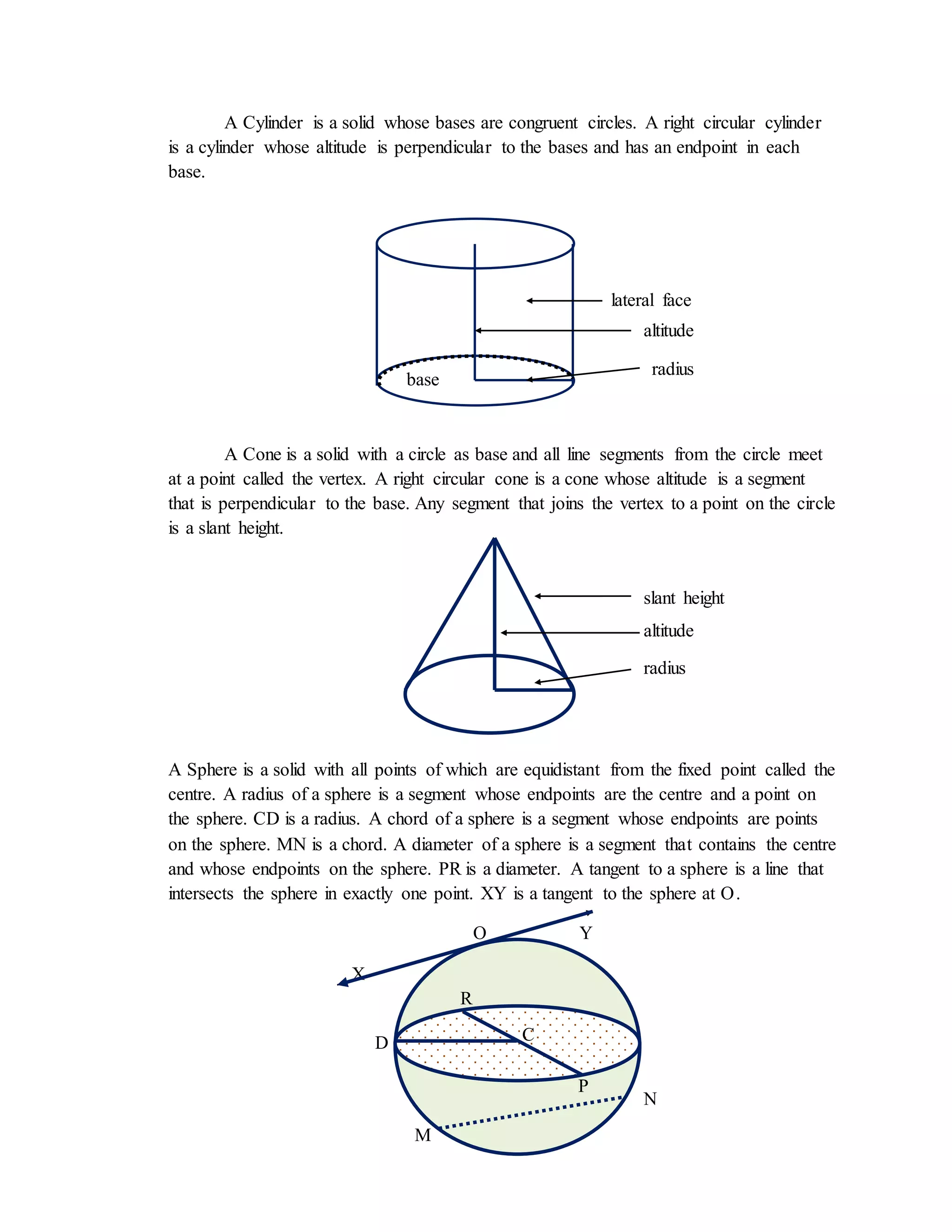 3
A Cylinder is a solid whose bases are congruent circles. A right circular cylinder
is a cylinder whose altitude is perpendicular to the bases and has an endpoint in each
base.
A Cone is a solid with a circle as base and all line segments from the circle meet
at a point called the vertex. A right circular cone is a cone whose altitude is a segment
that is perpendicular to the base. Any segment that joins the vertex to a point on the circle
is a slant height.
A Sphere is a solid with all points of which are equidistant from the fixed point called the
centre. A radius of a sphere is a segment whose endpoints are the centre and a point on
the sphere. CD is a radius. A chord of a sphere is a segment whose endpoints are points
on the sphere. MN is a chord. A diameter of a sphere is a segment that contains the centre
and whose endpoints on the sphere. PR is a diameter. A tangent to a sphere is a line that
intersects the sphere in exactly one point. XY is a tangent to the sphere at O.
O Y
X
lateral face
altitude
radius
radius
base
altitude
slant height
base
C
P
R
D
M
N
 