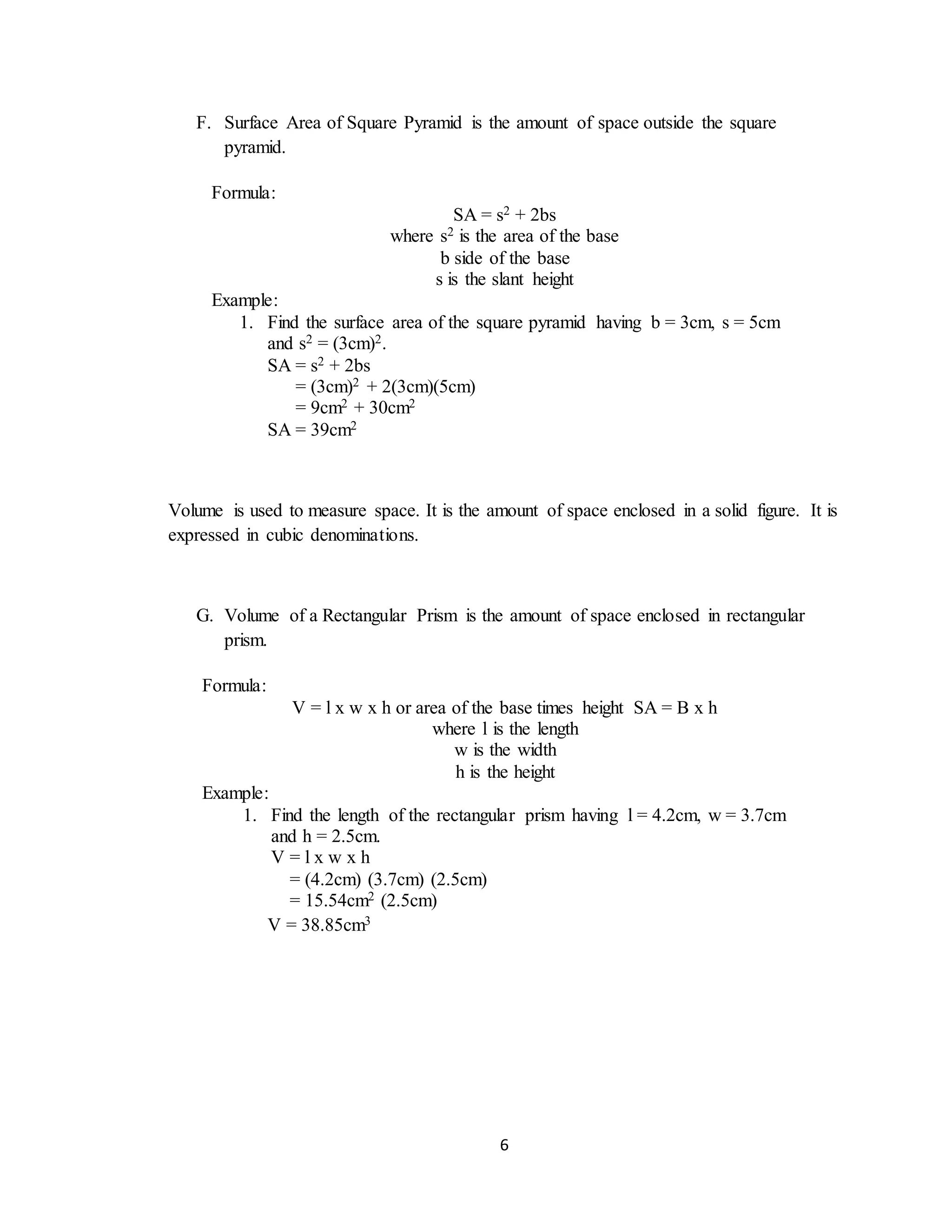 6
F. Surface Area of Square Pyramid is the amount of space outside the square
pyramid.
Volume is used to measure space. It is the amount of space enclosed in a solid figure. It is
expressed in cubic denominations.
G. Volume of a Rectangular Prism is the amount of space enclosed in rectangular
prism.
Formula:
SA = s2 + 2bs
where s2 is the area of the base
b side of the base
s is the slant height
Example:
1. Find the surface area of the square pyramid having b = 3cm, s = 5cm
and s2 = (3cm)2.
SA = s2 + 2bs
= (3cm)2 + 2(3cm)(5cm)
= 9cm2 + 30cm2
SA = 39cm2
Formula:
V = l x w x h or area of the base times height SA = B x h
where l is the length
w is the width
h is the height
Example:
1. Find the length of the rectangular prism having l = 4.2cm, w = 3.7cm
and h = 2.5cm.
V = l x w x h
= (4.2cm) (3.7cm) (2.5cm)
= 15.54cm2 (2.5cm)
V = 38.85cm3
 
