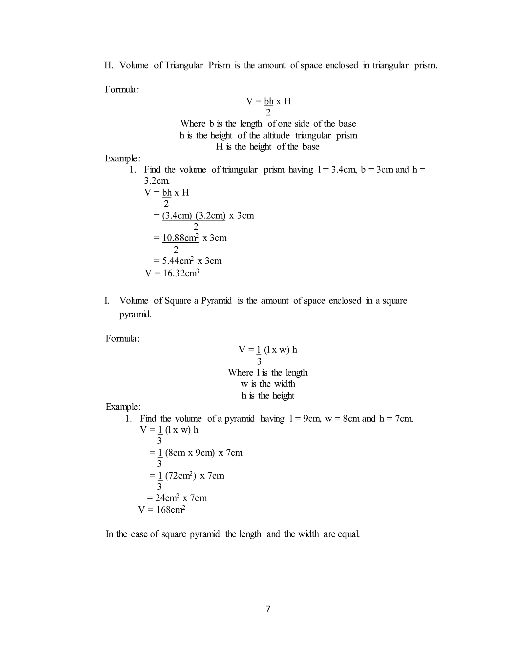 7
H. Volume of Triangular Prism is the amount of space enclosed in triangular prism.
I. Volume of Square a Pyramid is the amount of space enclosed in a square
pyramid.
Formula:
V = bh x H
2
Where b is the length of one side of the base
h is the height of the altitude triangular prism
H is the height of the base
Example:
1. Find the volume of triangular prism having l = 3.4cm, b = 3cm and h =
3.2cm.
V = bh x H
2
= (3.4cm) (3.2cm) x 3cm
2
= 10.88cm2 x 3cm
2
= 5.44cm2 x 3cm
V = 16.32cm3
Formula:
V = 1 (l x w) h
3
Where l is the length
w is the width
h is the height
Example:
1. Find the volume of a pyramid having l = 9cm, w = 8cm and h = 7cm.
V = 1 (l x w) h
3
= 1 (8cm x 9cm) x 7cm
3
= 1 (72cm2) x 7cm
3
= 24cm2 x 7cm
V = 168cm2
In the case of square pyramid the length and the width are equal.
 
