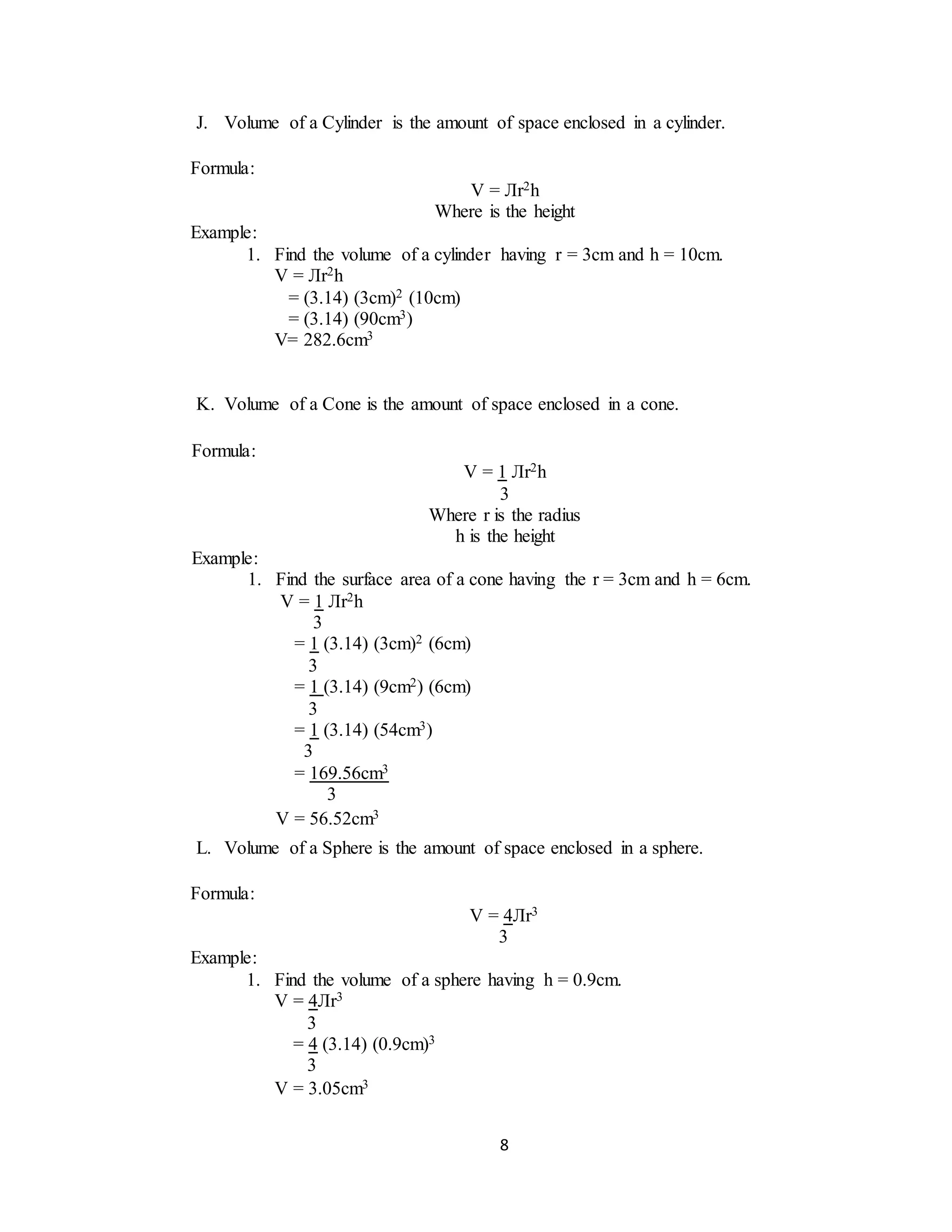 8
J. Volume of a Cylinder is the amount of space enclosed in a cylinder.
K. Volume of a Cone is the amount of space enclosed in a cone.
L. Volume of a Sphere is the amount of space enclosed in a sphere.
Formula:
V = Лr2h
Where is the height
Example:
1. Find the volume of a cylinder having r = 3cm and h = 10cm.
V = Лr2h
= (3.14) (3cm)2 (10cm)
= (3.14) (90cm3)
V= 282.6cm3
Formula:
V = 1 Лr2h
3
Where r is the radius
h is the height
Example:
1. Find the surface area of a cone having the r = 3cm and h = 6cm.
V = 1 Лr2h
3
= 1 (3.14) (3cm)2 (6cm)
3
= 1 (3.14) (9cm2) (6cm)
3
= 1 (3.14) (54cm3)
3
= 169.56cm3
3
V = 56.52cm3
Formula:
V = 4Лr3
3
Example:
1. Find the volume of a sphere having h = 0.9cm.
V = 4Лr3
3
= 4 (3.14) (0.9cm)3
3
V = 3.05cm3
 
