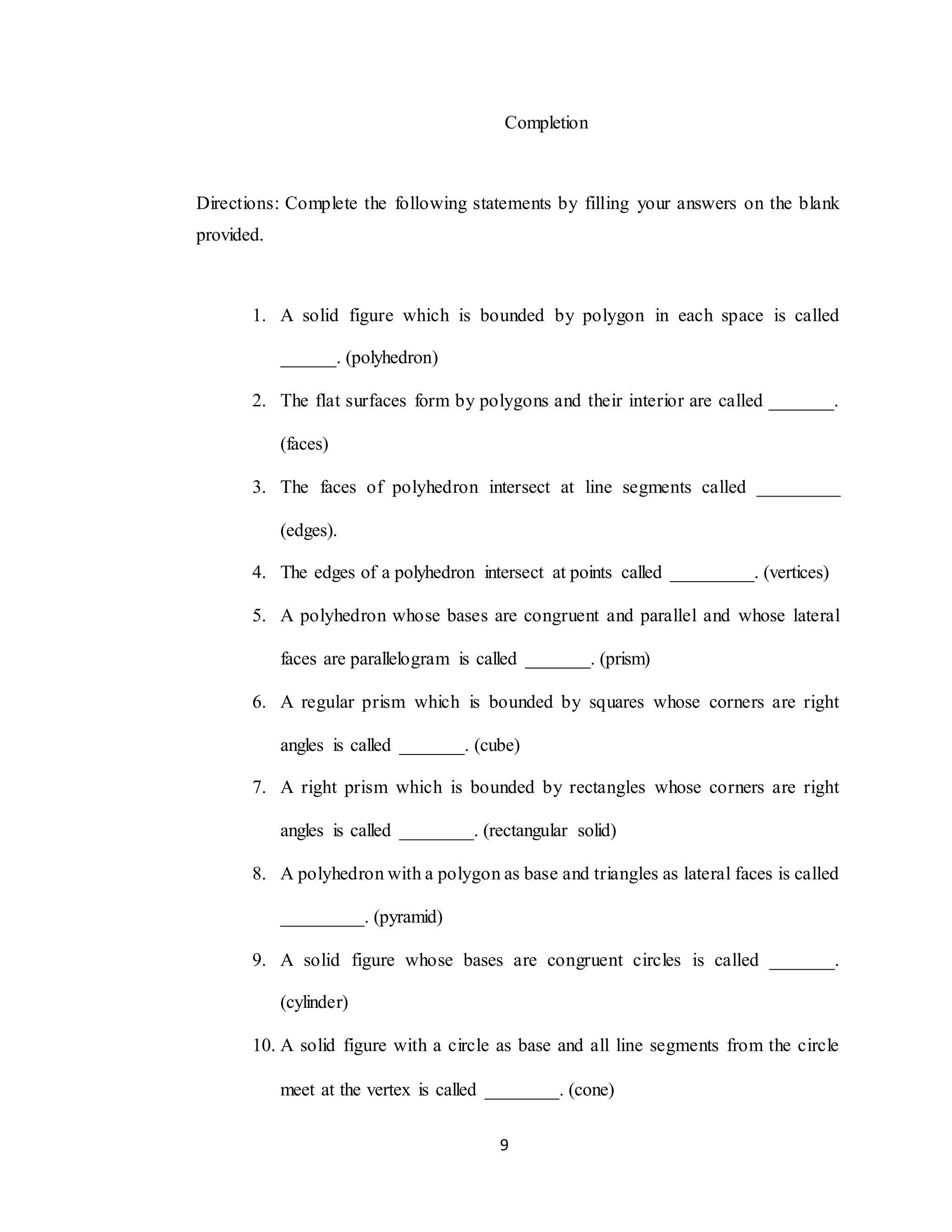 9
Completion
Directions: Complete the following statements by filling your answers on the blank
provided.
1. A solid figure which is bounded by polygon in each space is called
______. (polyhedron)
2. The flat surfaces form by polygons and their interior are called _______.
(faces)
3. The faces of polyhedron intersect at line segments called _________
(edges).
4. The edges of a polyhedron intersect at points called _________. (vertices)
5. A polyhedron whose bases are congruent and parallel and whose lateral
faces are parallelogram is called _______. (prism)
6. A regular prism which is bounded by squares whose corners are right
angles is called _______. (cube)
7. A right prism which is bounded by rectangles whose corners are right
angles is called ________. (rectangular solid)
8. A polyhedron with a polygon as base and triangles as lateral faces is called
_________. (pyramid)
9. A solid figure whose bases are congruent circles is called _______.
(cylinder)
10. A solid figure with a circle as base and all line segments from the circle
meet at the vertex is called ________. (cone)
 