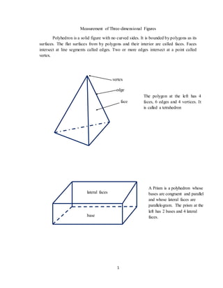 1
Measurement of Three-dimensional Figures
Polyhedron is a solid figure with no curved sides. It is bounded by polygons as its
surfaces. The flat surfaces from by polygons and their interior are called faces. Faces
intersect at line segments called edges. Two or more edges intersect at a point called
vertex.
The polygon at the left has 4
faces, 6 edges and 4 vertices. It
is called a tetrahedron
edge
face
vertex
A Prism is a polyhedron whose
bases are congruent and parallel
and whose lateral faces are
parallelogram. The prism at the
left has 2 bases and 4 lateral
faces.
lateral faces
base
 