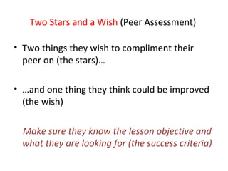 Two Stars and a Wish  (Peer Assessment)  Two things they wish to compliment their peer on (the stars)… … and one thing they think could be improved (the wish) Make sure they know the lesson objective and what they are looking for (the success criteria) 