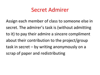 Secret Admirer Assign each member of class to someone else in  secret. The admirer’s task is (without admitting  to it) to pay their admire a sincere compliment  about their contribution to the project/group  task in secret – by writing anonymously on a  scrap of paper and redistributing 