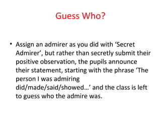 Guess Who? Assign an admirer as you did with ‘Secret Admirer’, but rather than secretly submit their positive observation, the pupils announce their statement, starting with the phrase ‘The person I was admiring did/made/said/showed…’ and the class is left to guess who the admire was. 