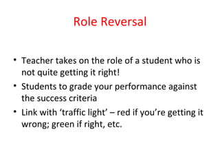 Role Reversal   Teacher takes on the role of a student who is not quite getting it right! Students to grade your performance against the success criteria Link with ‘traffic light’ – red if you’re getting it wrong; green if right, etc. 