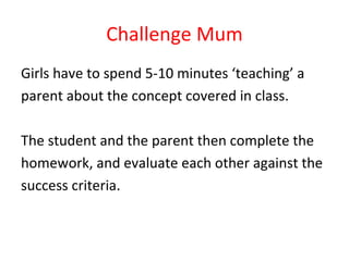 Challenge Mum Girls have to spend 5-10 minutes ‘teaching’ a  parent about the concept covered in class.  The student and the parent then complete the  homework, and evaluate each other against the  success criteria. 