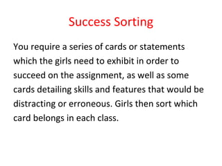 Success Sorting You require a series of cards or statements  which the girls need to exhibit in order to  succeed on the assignment, as well as some  cards detailing skills and features that would be  distracting or erroneous. Girls then sort which  card belongs in each class. 