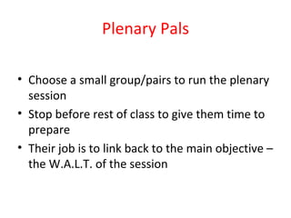 Plenary Pals Choose a small group/pairs to run the plenary session Stop before rest of class to give them time to prepare Their job is to link back to the main objective – the W.A.L.T. of the session 