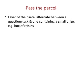 Pass the parcel Layer of the parcel alternate between a question/task & one containing a small prize, e.g. box of raisins  