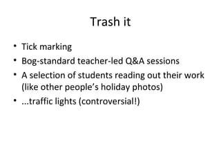 Trash it Tick marking Bog-standard teacher-led Q&A sessions A selection of students reading out their work (like other people’s holiday photos) ...traffic lights (controversial!) 