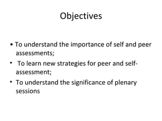Objectives •  To understand the importance of self and peer assessments; To learn new strategies for peer and self-assessment; To understand the significance of plenary sessions 