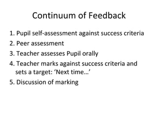 Continuum of Feedback 1. Pupil self-assessment against success criteria 2. Peer assessment 3. Teacher assesses Pupil orally 4. Teacher marks against success criteria and sets a target: ‘Next time…’ 5. Discussion of marking  