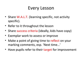 Every Lesson Share  W.A.L.T.  (learning specific, not activity specific).  Refer to it throughout the lesson Share  success criteria  (ideally, kids have copy) Exemplar work to assess or improve Make a point of giving time to  reflect  on your marking comments, esp. ‘Next time…’ Have pupils refer to their  target  for improvement 